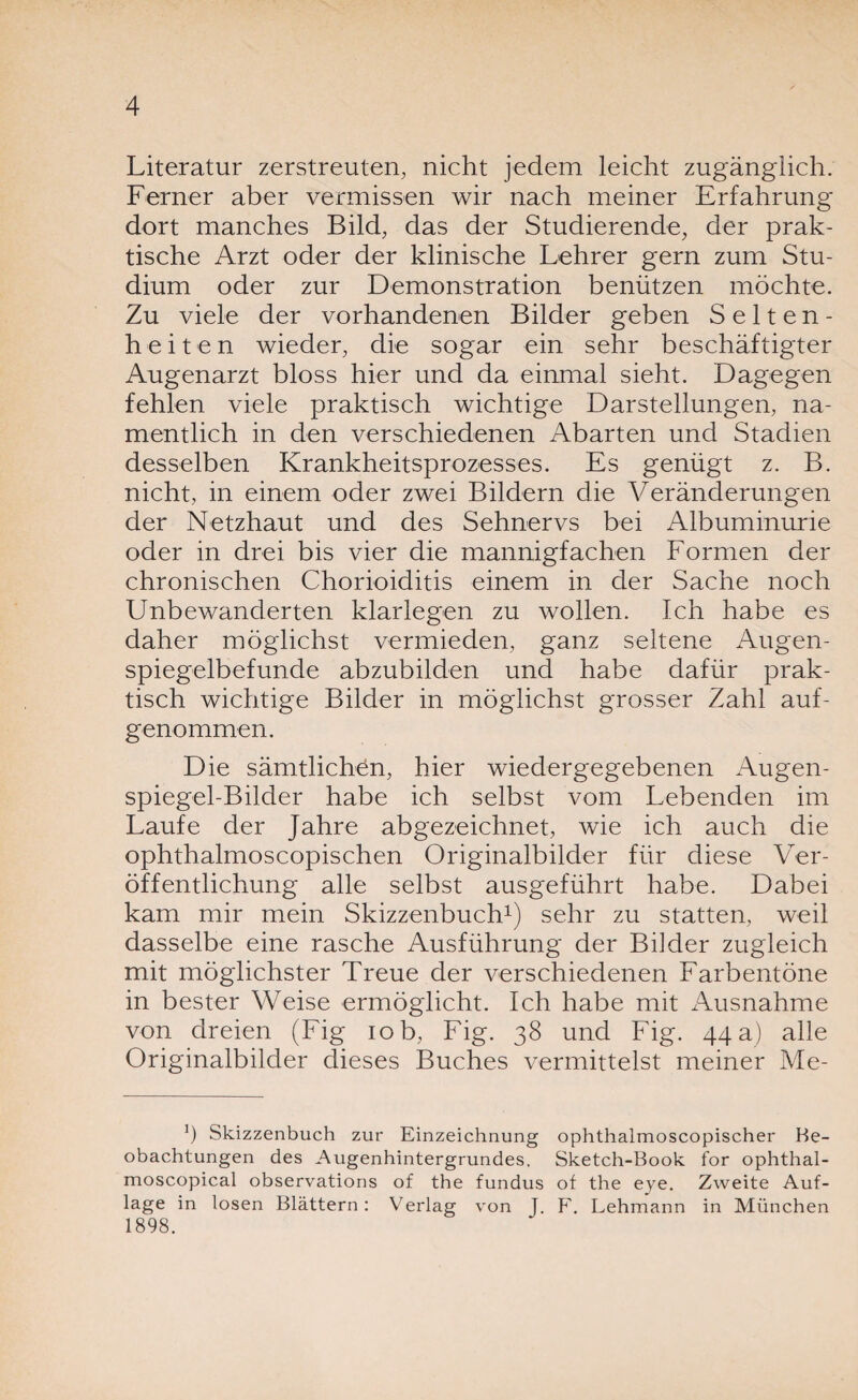 Literatur zerstreuten, nicht jedem leicht zugänglich. Ferner aber vermissen wir nach meiner Erfahrung dort manches Bild, das der Studierende, der prak¬ tische Arzt oder der klinische Lehrer gern zum Stu¬ dium oder zur Demonstration benützen möchte. Zu viele der vorhandenen Bilder geben Selten¬ heiten wieder, die sogar ein sehr beschäftigter Augenarzt bloss hier und da einmal sieht. Dagegen fehlen viele praktisch wichtige Darstellungen, na¬ mentlich in den verschiedenen Abarten und Stadien desselben Krankheitsprozesses. Es genügt z. B. nicht, in einem oder zwei Bildern die Veränderungen der Netzhaut und des Sehnervs bei Albuminurie oder in drei bis vier die mannigfachen Formen der chronischen Chorioiditis einem in der Sache noch Unbewanderten klarlegen zu wollen. Ich habe es daher möglichst vermieden, ganz seltene Augen¬ spiegelbefunde abzubilden und habe dafür prak¬ tisch wichtige Bilder in möglichst grosser Zahl auf¬ genommen. Die sämtlichen, hier wiedergegebenen Augen¬ spiegel-Bilder habe ich selbst vom Lebenden im Laufe der Jahre abgezeichnet, wie ich auch die ophthalmoscopischen Originalbilder für diese Ver¬ öffentlichung alle selbst ausgeführt habe. Dabei kam mir mein Skizzenbuch1) sehr zu statten, weil dasselbe eine rasche Ausführung der Bilder zugleich mit möglichster Treue der verschiedenen Farbentöne in bester Weise ermöglicht. Ich habe mit Ausnahme von dreien (Fig iob, Fig. 38 und Fig. 44 a) alle Originalbilder dieses Buches vermittelst meiner Me- ') Skizzenbuch zur Einzeichnung ophthalmoscopischer Be¬ obachtungen des Augenhintergrundes. Sketch-Book for ophthal- moscopical observations of the fundus of the eye. Zweite Auf¬ lage in losen Blättern: Verlag von J. F. Lehmann in München 1898.