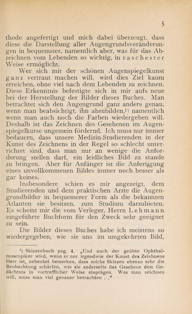 thode angefertigt und mich dabei überzeugt, dass diese die Darstellung aller Augengrundsveränderun¬ gen in bequemster, namentlich aber, was für das Ab¬ zeichnen vom Lebenden so wichtig, in raschester Weise ermöglicht. Wer sich mit der schönen Augenspiegelkunst ganz vertraut machen will, wird dies Ziel kaum erreichen, ohne viel nach dem Lebenden zu zeichnen. Diese Erkenntnis befestigte sich in mir aufs neue bei der Herstellung der Bilder dieses Buches. Man betrachtet sich den Augengrund ganz anders genau, wenn man beabsichtigt, ihn abzubilden,1) namentlich wenn man auch noch die Farben wiedergeben will. Deshalb ist das Zeichnen des Gesehenen im Augen¬ spiegelkurse ungemein fördernd. Ich muss nur immer bedauern, dass unsere Medizin-Studierenden in der Kunst des Zeichnens in der Regel so schlecht unter¬ richtet sind, dass man nur an wenige die Anfor¬ derung stellen darf, ein leidliches Bild zu stände zu bringen. Aber für Anfänger ist die Anfertigung eines unvollkommenen Bildes immer noch besser als gar keines. Insbesondere schien es mir angezeigt, dem Studierenden und dem praktischen Arzte die Augen¬ grundbilder in bequemerer Form als die bekannten Atlanten sie besitzen, zum Studium darzubieten. Es scheint mir die vom Verleger, Herrn Lehmann eingeführte Buchform für den Zweck sehr geeignet zu sein. Die Bilder dieses Buches habe ich meistens so wiedergegeben, wie sie uns im umgekehrten Bild, Ö Skizzenbuch pag. 4. „Und auch der geübte Ophthal- moscopiker wird, wenn er nur irgendwie der Kunst des Zeichnens Herr ist, nebenbei bemerken, dass solche Skizzen ebenso sehr die Beobachtung schärfen, wie sie anderseits das Gesehene dem Ge¬ dächtnis in vortrefflicher Weise einprägen. Was man zeichnen will, muss man viel genauer betrachten .