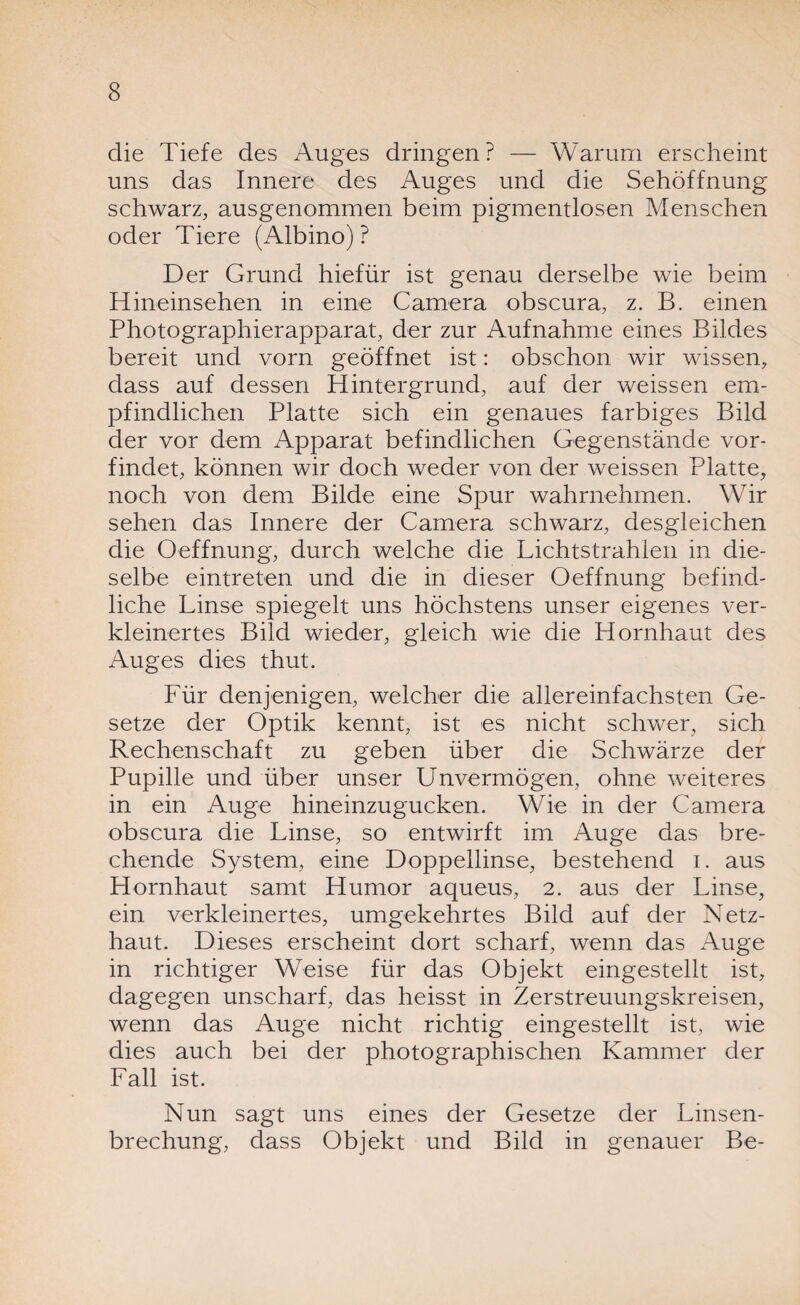 die Tiefe des Auges dringen? — Warum erscheint uns das Innere des Auges und die Sehöffnung schwarz, ausgenommen beim pigmentlosen Menschen oder Tiere (Albino)? Der Grund hiefür ist genau derselbe wie beim Hineinsehen in eine Camera obscura, z. B. einen Photographierapparat, der zur Aufnahme eines Bildes bereit und vorn geöffnet ist: obschon wir wissen, dass auf dessen Hintergrund, auf der weissen em¬ pfindlichen Platte sich ein genaues farbiges Bild der vor dem Apparat befindlichen Gegenstände vor¬ findet, können wir doch weder von der weissen Platte, noch von dem Bilde eine Spur wahrnehmen. Wir sehen das Innere der Camera schwarz, desgleichen die Oeffnung, durch welche die Lichtstrahlen in die¬ selbe eintreten und die in dieser Oeffnung befind¬ liche Linse spiegelt uns höchstens unser eigenes ver¬ kleinertes Bild wieder, gleich wie die Hornhaut des Auges dies thut. Für denjenigen, welcher die allereinfachsten Ge¬ setze der Optik kennt, ist es nicht schwer, sich Rechenschaft zu geben über die Schwärze der Pupille und über unser Unvermögen, ohne weiteres in ein Auge hineinzugucken. Wie in der Camera obscura die Linse, so entwirft im Auge das bre¬ chende System, eine Doppellinse, bestehend i. aus Hornhaut samt Humor aqueus, 2. aus der Linse, ein verkleinertes, umgekehrtes Bild auf der Netz¬ haut. Dieses erscheint dort scharf, wenn das Auge in richtiger Weise für das Objekt eingestellt ist, dagegen unscharf, das heisst in Zerstreuungskreisen, wenn das Auge nicht richtig eingestellt ist, wie dies auch bei der photographischen Kammer der Fall ist. Nun sagt uns eines der Gesetze der Linsen¬ brechung, dass Objekt und Bild in genauer Be-