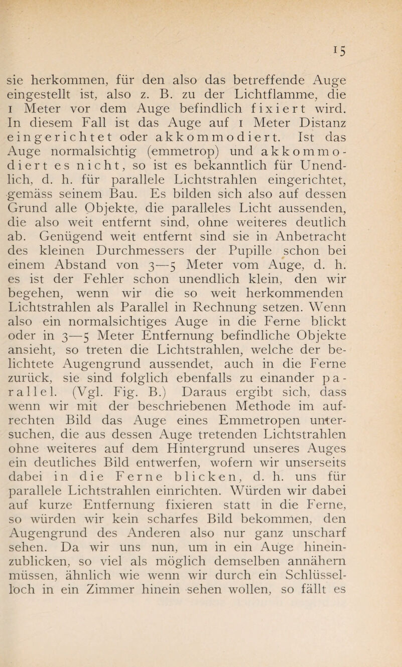 *5 sie herkommen, für den also das betreffende Auge eingestellt ist, also z. B. zu der Lichtflamme, die i Meter vor dem Auge befindlich fixiert wird. In diesem Fall ist das Auge auf i Meter Distanz eingerichtet oder akkommodiert. Ist das Auge normalsichtig (emmetrop) und akkommo¬ diert es nicht, so ist es bekanntlich für Unend¬ lich, d. h. für parallele Lichtstrahlen eingerichtet, gemäss seinem Bau. Es bilden sich also auf dessen Grund alle Objekte, die paralleles Licht aussenden, die also weit entfernt sind, ohne weiteres deutlich ab. Genügend weit entfernt sind sie in Anbetracht des kleinen Durchmessers der Pupille schon bei einem Abstand von 3—5 Meter vom Auge, d. h. es ist der Fehler schon unendlich klein, den wir begehen, wenn wir die so weit herkommenden Lichtstrahlen als Parallel in Rechnung setzen. Wenn also ein normalsichtiges Auge in die Ferne blickt oder in 3—5 Meter Entfernung befindliche Objekte ansieht, so treten die Lichtstrahlen, welche der be¬ lichtete Augengrund aussendet, auch in die Ferne zurück, sie sind folglich ebenfalls zu einander p a - rallel. (Vgl. Fig. B.) Daraus ergibt sich, dass wenn wir mit der beschriebenen Methode im auf¬ rechten Bild das Auge eines Emmetropen unter¬ suchen, die aus dessen Auge tretenden Lichtstrahlen ohne weiteres auf dem Flintergrund unseres Auges ein deutliches Bild entwerfen, wofern wir unserseits dabei in die Ferne blicken, d. h. uns für parallele Lichtstrahlen einrichten. Würden wir dabei auf kurze Entfernung fixieren statt in die Ferne, so würden wir kein scharfes Bild bekommen, den Augengrund des Anderen also nur ganz unscharf sehen. Da wir uns nun, um in ein Auge hinein- zublicken, so viel als möglich demselben annähern müssen, ähnlich wie wenn wir durch ein Schlüssel¬ loch in ein Zimmer hinein sehen wollen, so fällt es