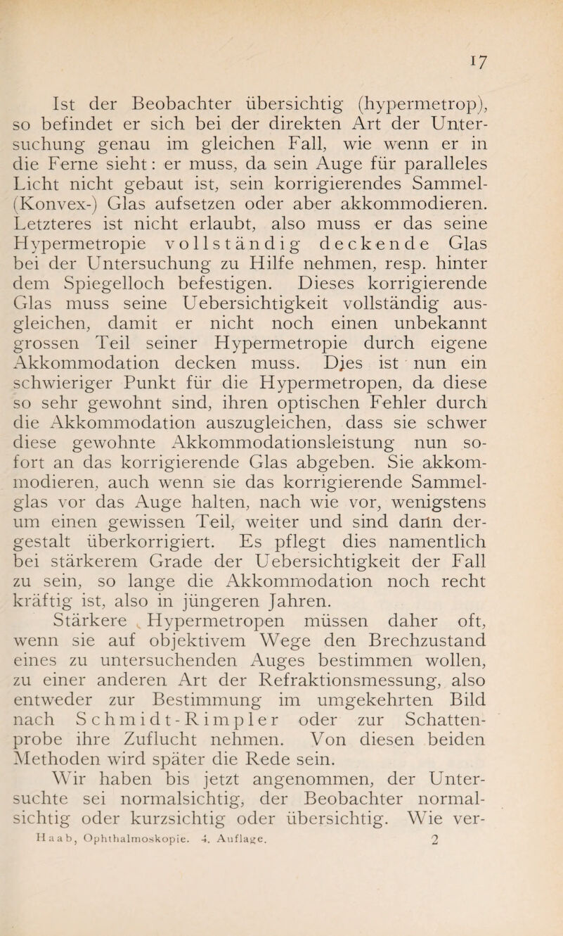 Ist der Beobachter übersichtig (hypermetrop), so befindet er sich bei der direkten Art der Unter¬ suchung genau im gleichen Fall, wie wenn er in die Ferne sieht: er muss, da sein Auge für paralleles Licht nicht gebaut ist, sein korrigierendes Sammel- f Konvex-) Glas aufsetzen oder aber akkommodieren. Letzteres ist nicht erlaubt, also muss er das seine Hypermetropie vollständig deckende Glas bei der Untersuchung zu Hilfe nehmen, resp. hinter dem Spiegelloch befestigen. Dieses korrigierende Glas muss seine Uebersichtigkeit vollständig aus- gleichen, damit er nicht noch einen unbekannt grossen Teil seiner Hypermetropie durch eigene Akkommodation decken muss. Dies ist nun ein schwieriger Punkt für die Hypermetropen, da diese so sehr gewohnt sind, ihren optischen Fehler durch die Akkommodation auszugleichen, dass sie schwer diese gewohnte Akkommodationsleistung nun so¬ fort an das korrigierende Glas abgeben. Sie akkom¬ modieren, auch wenn sie das korrigierende Sammel¬ glas vor das Auge halten, nach wie vor, wenigstens um einen gewissen Teil, weiter und sind dann der¬ gestalt überkorrigiert. Es pflegt dies namentlich bei stärkerem Grade der Uebersichtigkeit der Fall zu sein, so lange die Akkommodation noch recht kräftig ist, also in jüngeren Jahren. Stärkere v Hypermetropen müssen daher oft, wenn sie auf objektivem Wege den Brechzustand eines zu untersuchenden Auges bestimmen wollen, zu einer anderen Art der Refraktionsmessung, also entweder zur Bestimmung im umgekehrten Bild nach Schm idt-Rimp ler oder zur Schatten¬ probe ihre Zuflucht nehmen. Von diesen beiden Methoden wird später die Rede sein. Wir haben bis jetzt angenommen, der Unter¬ suchte sei normalsichtig, der Beobachter normal¬ sichtig oder kurzsichtig oder übersichtig. Wie ver- Haab, Ophthalmoskopie. 4. Auflage. 2