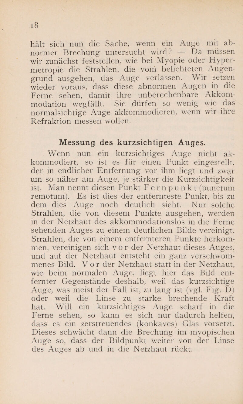 hält sich nun die Sache, wenn ein Auge mit ab¬ normer Brechung untersucht wird ? — Da müssen wir zunächst feststellen, wie bei Myopie oder Plyper- metropie die Strahlen, die voni belichteten Augen¬ grund ausgehen, das Auge verlassen. Wir setzen wieder voraus, dass diese abnormen Augen in die Ferne sehen, damit ihre unberechenbare Akkom¬ modation wegfällt. Sie dürfen so wenig wie das normalsichtige Auge akkommodieren, wenn wir ihre Refraktion messen wollen. Messung des kurzsichtigen Auges. Wenn nun ein kurzsichtiges Auge nicht ak- kommodiert, so ist es für einen Punkt eingestellt, der in endlicher Entfernung vor ihm liegt und zwar um so näher am Auge, je stärker die Kurzsichtigkeit ist. Man nennt diesen Punkt Fernpunkt (punctum remotum). Es ist dies der entfernteste Punkt, bis zu dem dies Auge noch deutlich sieht. Nur solche Strahlen, die von diesem Punkte ausgehen, werden in der Netzhaut des akkommodationslos in die Ferne sehenden Auges zu einem deutlichen Bilde vereinigt. Strahlen, die von einem entfernteren Punkte herkom- men, vereinigen sich vor der Netzhaut dieses Auges, und auf der Netzhaut entsteht ein ganz verschwom¬ menes Bild. Vor der Netzhaut statt in der Netzhaut, wie beim normalen Auge, liegt hier das Bild ent¬ fernter Gegenstände deshalb, weil das kurzsichtige Auge, was meist der Fall ist, zu lang ist (vgl. Fig. D) oder weil die Linse zu starke brechende Kraft hat. Will ein kurzsichtiges Auge scharf in die Ferne sehen, so kann es sich nur dadurch helfen, dass es ein zerstreuendes (konkaves) Glas vorsetzt. Dieses schwächt dann die Brechung im myopischen Auge so, dass der Bildpunkt weiter von der Linse des Auges ab und in die Netzhaut rückt.