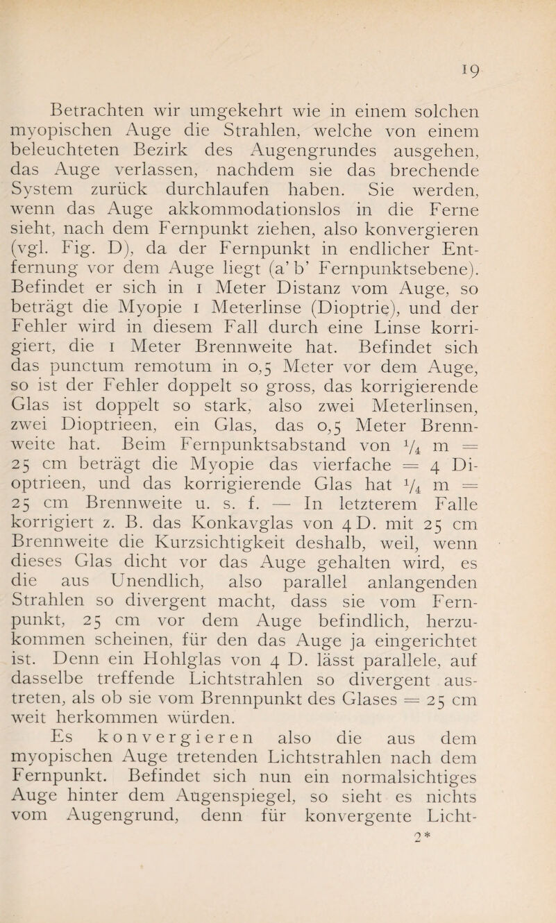 Betrachten wir umgekehrt wie in einem solchen myopischen Auge die Strahlen, welche von einem beleuchteten Bezirk des Augengrundes ausgehen, das Auge verlassen, nachdem sie das brechende System zurück durchlaufen haben. Sie werden, wenn das Auge akkommodationslos in die Ferne sieht, nach dem Fernpunkt ziehen, also konvergieren (vgl. Fig. D), da der Fernpunkt in endlicher Ent¬ fernung vor dem Auge liegt (a’b’ Fernpunktsebene). Befindet er sich in i Meter Distanz vom Auge, so beträgt die Myopie i Meterlinse (Dioptrie), und der Fehler wird in diesem Fall durch eine Linse korri¬ giert, die i Meter Brennweite hat. Befindet sich das punctum remotum in 0,5 Meter vor dem Auge, so ist der Fehler doppelt so gross, das korrigierende Glas ist doppelt so stark, also zwei Meterlinsen, zwei Dioptrieen, ein Glas, das 0,5 Meter Brenn¬ weite hat. Beim Fernpunktsabstand von p4 m = 25 cm beträgt die Afyopie das vierfache = 4 Di¬ optrieen, und das korrigierende Glas hat V4 m = 25 cm Brennweite u. s. f. — In letzterem Falle korrigiert z. B. das Konkavglas von 4D. mit 25 cm Brennweite die Kurzsichtigkeit deshalb, weil, wenn dieses Glas dicht vor das Auge gehalten wird, es die aus Unendlich, also parallel anlangenden Strahlen so divergent macht, dass sie vom Fern¬ punkt, 25 cm vor dem Auge befindlich, herzu¬ kommen scheinen, für den das Auge ja eingerichtet ist. Denn ein Hohlglas von 4 D. lässt parallele, auf dasselbe treffende Lichtstrahlen so divergent aus¬ treten, als ob sie vom Brennpunkt des Glases = 25 cm weit herkommen würden. Es konvergieren also die aus dem myopischen Auge tretenden Lichtstrahlen nach dem Fernpunkt. Befindet sich nun ein normalsichtiges Auge hinter dem Augenspiegel, so sieht es nichts vom Augengrund, denn für konvergente Licht-