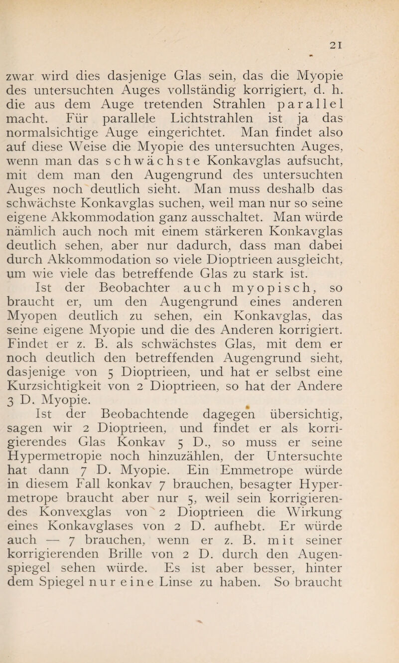 zwar wird dies dasjenige Glas sein, das die Myopie des untersuchten Auges vollständig korrigiert, d. h. die aus dem Auge tretenden Strahlen parallel macht. Für parallele Lichtstrahlen ist ja das normalsichtige Auge eingerichtet. Man findet also auf diese Weise die Myopie des untersuchten Auges, wenn man das schwächste Konkavglas aufsucht, mit dem man den Augengrund des untersuchten Auges noch deutlich sieht. Man muss deshalb das schwächste Konkavglas suchen, weil man nur so seine eigene Akkommodation ganz ausschaltet. Man würde nämlich auch noch mit einem stärkeren Konkavglas deutlich sehen, aber nur dadurch, dass man dabei durch Akkommodation so viele Dioptrieen ausgleicht, um wie viele das betreffende Glas zu stark ist. Ist der Beobachter auch myopisch, so braucht er, um den Augengrund eines anderen Myopen deutlich zu sehen, ein Konkavglas, das seine eigene Myopie und die des Anderen korrigiert. Findet er z. B. als schwächstes Glas, mit dem er noch deutlich den betreffenden Augengrund sieht, dasjenige von 5 Dioptrieen, und hat er selbst eine Kurzsichtigkeit von 2 Dioptrieen, so hat der Andere 3 D. Myopie. Ist der Beobachtende dagegen übersichtig, sagen wir 2 Dioptrieen, und findet er als korri¬ gierendes Glas Konkav 5 D., so muss er seine Hyperrnetropie noch hinzuzählen, der Untersuchte hat dann 7 D. Myopie. Ein Emmetrope würde in diesem Fall konkav 7 brauchen, besagter Hyper- metrope braucht aber nur 5, weil sein korrigieren¬ des Konvexglas von 2 Dioptrieen die Wirkung eines Konkavglases von 2 D. aufhebt. Er würde auch — 7 brauchen, wenn er z. B. mit seiner korrigierenden Brille von 2 D. durch den Augen¬ spiegel sehen würde. Es ist aber besser, hinter dem Spiegel nur eine Linse zu haben. So braucht