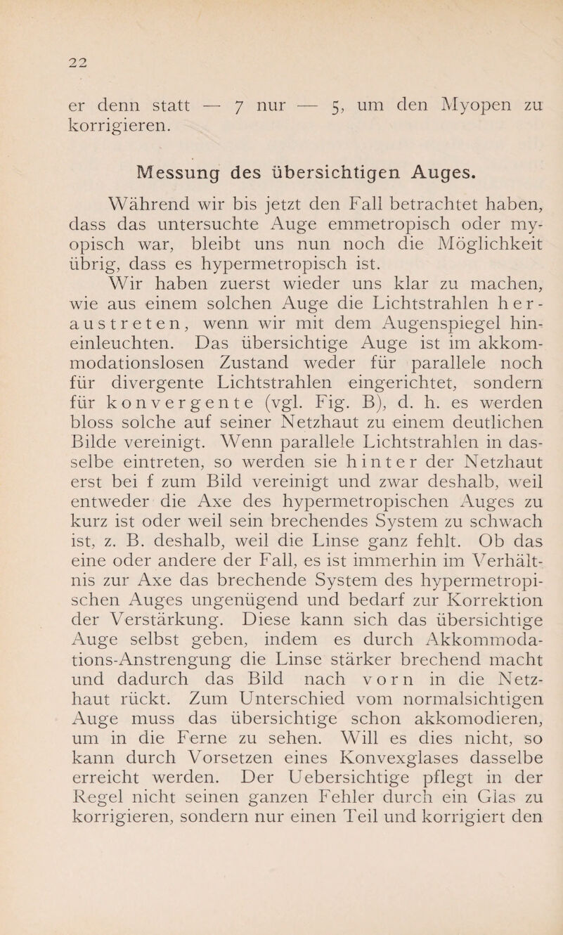 er denn statt — 7 nur — 5, um den Myopen zu korrigieren. Messung des übersichtigen Auges. Während wir bis jetzt den Fall betrachtet haben, dass das untersuchte Auge emmetropisch oder my¬ opisch war, bleibt uns nun noch die Möglichkeit übrig, dass es hypermetropisch ist. Wir haben zuerst wieder uns klar zu machen, wie aus einem solchen Auge die Lichtstrahlen her¬ austreten, wenn wir mit dem Augenspiegel hin¬ einleuchten. Das übersichtige Auge ist im akkom¬ modationslosen Zustand weder für parallele noch für divergente Lichtstrahlen eingerichtet, sondern für konvergente (vgl. Fig. B), d. h. es werden bloss solche auf seiner Netzhaut zu einem deutlichen Bilde vereinigt. Wenn parallele Lichtstrahlen in das¬ selbe eintreten, so werden sie hinter der Netzhaut erst bei f zum Bild vereinigt und zwar deshalb, weil entweder die Axe des hypermetropischen Auges zu kurz ist oder weil sein brechendes System zu schwach ist, z. B. deshalb, weil die Linse ganz fehlt. Ob das eine oder andere der Fall, es ist immerhin im Verhält¬ nis zur Axe das brechende System des hypermetropi¬ schen Auges ungenügend und bedarf zur Korrektion der Verstärkung. Diese kann sich das übersichtige Auge selbst geben, indem es durch Akkommoda¬ tions-Anstrengung die Linse stärker brechend macht und dadurch das Bild nach vorn in die Netz¬ haut rückt. Zum Unterschied vom normalsichtigen Auge muss das übersichtige schon akkomodieren, um in die Ferne zu sehen. Will es dies nicht, so kann durch Vorsetzen eines Konvexglases dasselbe erreicht werden. Der Uebersichtige pflegt in der Regel nicht seinen ganzen Fehler durch ein Glas zu korrigieren, sondern nur einen Teil und korrigiert den