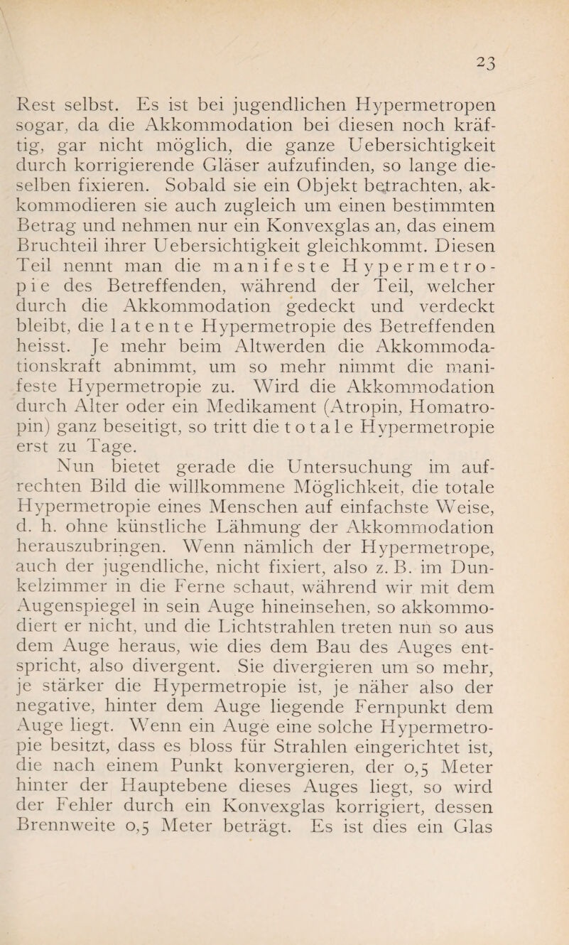 Rest selbst. Es ist bei jugendlichen Hypermetropen sogar, da die Akkommodation bei diesen noch kräf¬ tig, gar nicht möglich, die ganze Uebersichtigkeit durch korrigierende Gläser aufzufinden, so lange die¬ selben fixieren. Sobald sie ein Objekt betrachten, ak- kommodieren sie auch zugleich um einen bestimmten Betrag und nehmen nur ein Konvexglas an, das einem Bruchteil ihrer Uebersichtigkeit gleichkommt. Diesen Teil nennt man die manifeste Hypermetro- p i e des Betreffenden, während der Teil, welcher durch die Akkommodation gedeckt und verdeckt bleibt, die latente Hypermetropie des Betreffenden heisst. Je mehr beim Altwerden die Akkommoda¬ tionskraft abnimmt, um so mehr nimmt die mani¬ feste Hypermetropie zu. Wird die Akkommodation durch Alter oder ein Medikament (Atropin, Homatro¬ pin) ganz beseitigt, so tritt die totale Hypermetropie erst zu Tage. Nun bietet gerade die Untersuchung im auf¬ rechten Bild die willkommene Möglichkeit, die totale Hypermetropie eines Menschen auf einfachste Weise, d. h. ohne künstliche Lähmung der Akkommodation herauszubringen. Wenn nämlich der Hypermetrope, auch der jugendliche, nicht fixiert, also z. B. im Dun¬ kelzimmer in die Ferne schaut, während wir mit dem Augenspiegel in sein Auge hineinsehen, so akkommo- diert er nicht, und die Lichtstrahlen treten nun so aus dem Auge heraus, wie dies dem Bau des Auges ent¬ spricht, also divergent. Sie divergieren um so mehr, je stärker die Hypermetropie ist, je näher also der negative, hinter dem Auge liegende Fernpunkt dem Auge liegt. Wenn ein Auge eine solche Hypermetro¬ pie besitzt, dass es bloss für Strahlen eingerichtet ist, die nach einem Punkt konvergieren, der 0,5 Meter hinter der Hauptebene dieses Auges liegt, so wird der Fehler durch ein Konvexglas korrigiert, dessen Brennweite 0,5 Meter beträgt. Es ist dies ein Glas