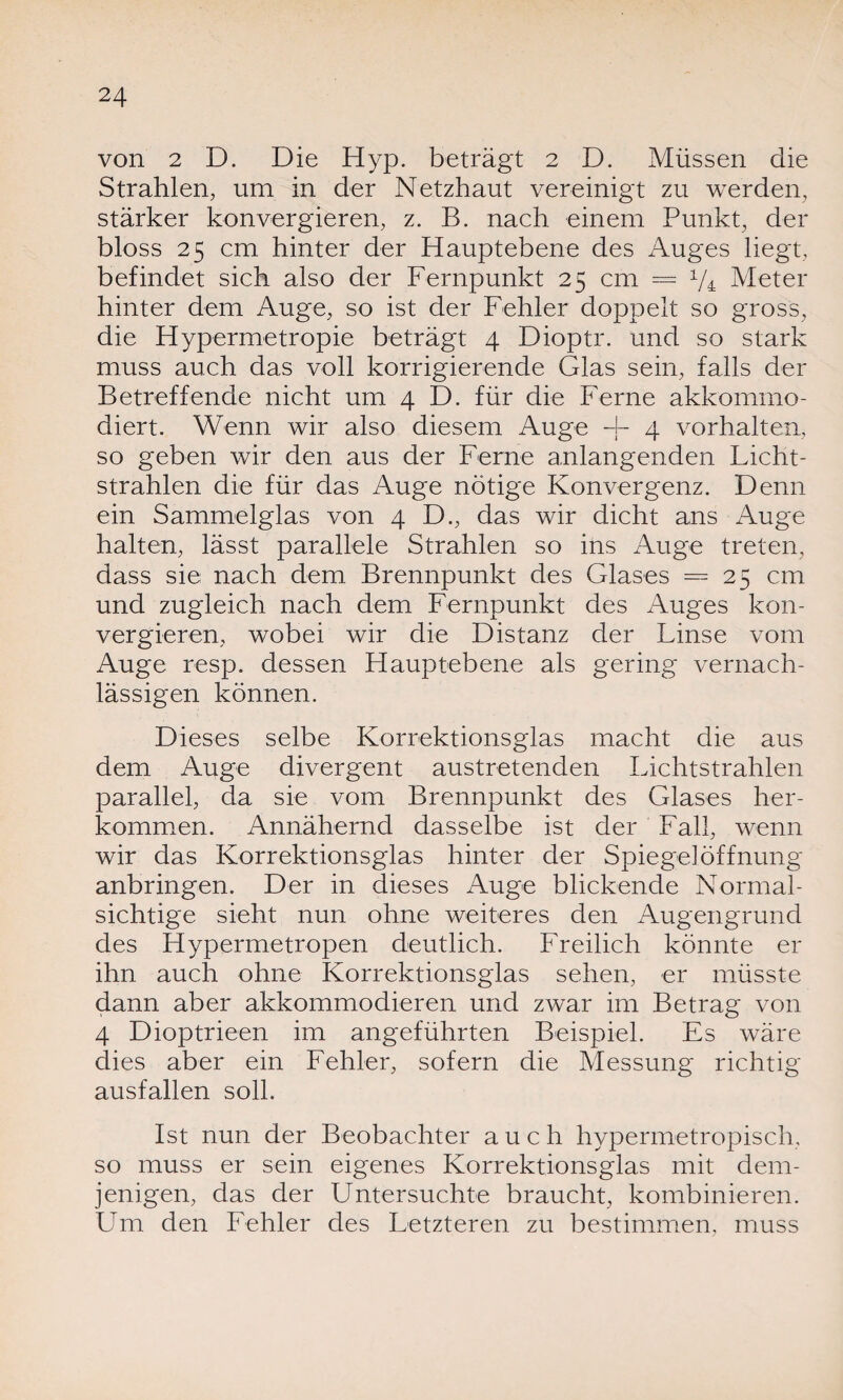 von 2 D. Die Hyp. beträgt 2 D. Müssen die Strahlen, um in der Netzhaut vereinigt zu werden, stärker konvergieren, z. B. nach einem Punkt, der bloss 25 cm hinter der Hauptebene des Auges liegt, befindet sich also der Fernpunkt 25 cm = x/4 Meter hinter dem Auge, so ist der Fehler doppelt so gross, die Hypermetropie beträgt 4 Dioptr. und so stark muss auch das voll korrigierende Glas sein, falls der Betreffende nicht um 4 D. für die Ferne akkommo- diert. Wenn wir also diesem Auge + 4 Vorhalten, so geben wir den aus der Ferne anlangenden Licht¬ strahlen die für das Auge nötige Konvergenz. Denn ein Sammelglas von 4 D., das wir dicht ans Auge halten, lässt parallele Strahlen so ins Auge treten, dass sie nach dem Brennpunkt des Glases = 25 cm und zugleich nach dem Fernpunkt des Auges kon¬ vergieren, wobei wir die Distanz der Linse vom Auge resp. dessen Hauptebene als gering vernach¬ lässigen können. Dieses selbe Korrektionsglas macht die aus dem Auge divergent austretenden Lichtstrahlen parallel, da sie vom Brennpunkt des Glases her¬ komm en. Annähernd dasselbe ist der Fall, wenn wir das Korrektionsglas hinter der Spiegel Öffnung anbringen. Der in dieses Auge blickende Normal¬ sichtige sieht nun ohne weiteres den Augengrund des Hypermetropen deutlich. Freilich könnte er ihn auch ohne Korrektionsglas sehen, er müsste dann aber akkommodieren und zwar im Betrag von 4 Dioptrieen im angeführten Beispiel. Es wäre dies aber ein Fehler, sofern die Messung richtig ausfallen soll. Ist nun der Beobachter auch hypermetropisch, so muss er sein eigenes Korrektionsglas mit dem¬ jenigen, das der Untersuchte braucht, kombinieren. Lim den Fehler des Letzteren zu bestimmen, muss