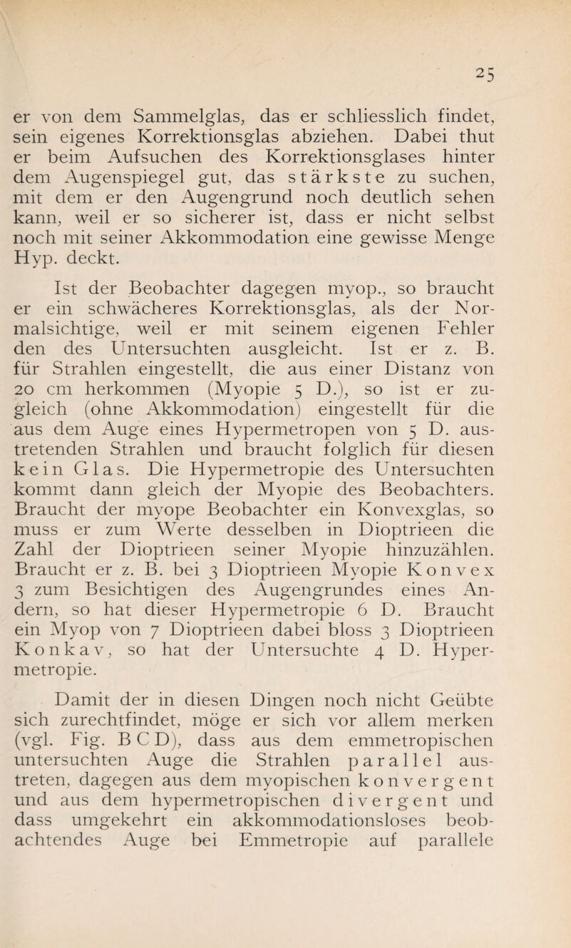 er von dem Sammelglas, das er schliesslich findet, sein eigenes Korrektionsglas abziehen. Dabei thut er beim Aufsuchen des Korrektionsglases hinter dem Augenspiegel gut, das stärkste zu suchen, mit dem er den Augengrund noch deutlich sehen kann, weil er so sicherer ist, dass er nicht selbst noch mit seiner Akkommodation eine gewisse Menge Hyp. deckt. Ist der Beobachter dagegen myop., so braucht er ein schwächeres Korrektionsglas, als der Nor¬ malsichtige, weil er mit seinem eigenen Fehler den des Untersuchten ausgleicht. Ist er z. B. für Strahlen eingestellt, die aus einer Distanz von 20 cm herkommen (Myopie 5 D.), so ist er zu¬ gleich (ohne Akkommodation) eingestellt für die aus dem Auge eines Hypermetropen von 5 D. aus¬ tretenden Strahlen und braucht folglich für diesen kein Glas. Die Hypermetropie des Untersuchten kommt dann gleich der Myopie des Beobachters. Braucht der myope Beobachter ein Konvexglas, so muss er zum Werte desselben in Dioptrieen die Zahl der Dioptrieen seiner Myopie hinzuzählen. Braucht er z. B. bei 3 Dioptrieen Myopie Konvex 3 zum Besichtigen des Augengrundes eines An¬ dern, so hat dieser Hypermetropie 6 D. Braucht ein Myop von 7 Dioptrieen dabei bloss 3 Dioptrieen Konkav, so hat der Untersuchte 4 D. Hyper¬ metropie. Damit der in diesen Dingen noch nicht Geübte sich zurechtfindet, möge er sich vor allem merken (vgl. Fig. B C D), dass aus dem emmetropischen untersuchten Auge die Strahlen parallel aus¬ treten, dagegen aus dem myopischen konvergent und aus dem hypermetropischen divergent und dass umgekehrt ein akkommodationsloses beob¬ achtendes Auge bei Emmetropie auf parallele