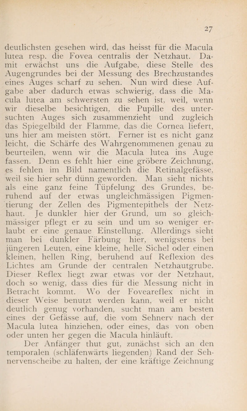 deutlichsten gesehen wird, das heisst für die Macula lutea resp. die Fovea centralis der Netzhaut. Da¬ mit erwächst uns die Aufgabe, diese Stelle des Augengrundes bei der Messung des Brechzustandes eines Auges scharf zu sehen. Nun wird diese Auf¬ gabe aber dadurch etwas schwierig, dass die Ma¬ cula lutea am schwersten zu sehen ist, weil, wenn wir dieselbe besichtigen, die Pupille des unter¬ suchten Auges sich zusammenzieht und zugleich das Spiegelbild der Flamme, das die Cornea liefert, uns hier am meisten stört. Ferner ist es nicht ganz leicht, die Schärfe des Wahrgenommenen genau zu beurteilen, wenn wir die Macula lutea ins Auge fassen. Denn es fehlt hier eine gröbere Zeichnung, es fehlen im Bild namentlich die Retinalgefässe, weil sie hier sehr dünn geworden. Man sieht nichts als eine ganz feine Tüpfelung des Grundes, be¬ ruhend auf der etwas ungleichmässigen Pigmen¬ tierung der Zellen des Pigmentepithels der Netz¬ haut. Je dunkler hier der Grund, um so gleich- mässiger pflegt er zu sein und um so weniger er¬ laubt er eine genaue Einstellung. Allerdings sieht man bei dunkler Färbung hier, wenigstens bei jüngeren Leuten, eine kleine, helle Sichel oder einen kleinen, hellen Ring, beruhend auf Reflexion des Lichtes am Grunde der centralen Netzhautgrube. Dieser Reflex liegt zwar etwas vor der Netzhaut, doch so wenig, dass dies für die Messung nicht in Betracht kommt. Wo der Foveareflex nicht in dieser Weise benutzt werden kann, weil er nicht deutlich genug vorhanden, sucht man am besten eines der Gefässe auf, die vom Sehnerv nach der Macula lutea hinziehen, oder eines, das von oben oder unten her gegen die Macula hinläuft. Der Anfänger thut gut, zunächst sich an den temporalen (schläfenwärts liegenden) Rand der Seh¬ nervenscheibe zu halten, der eine kräftige Zeichnung