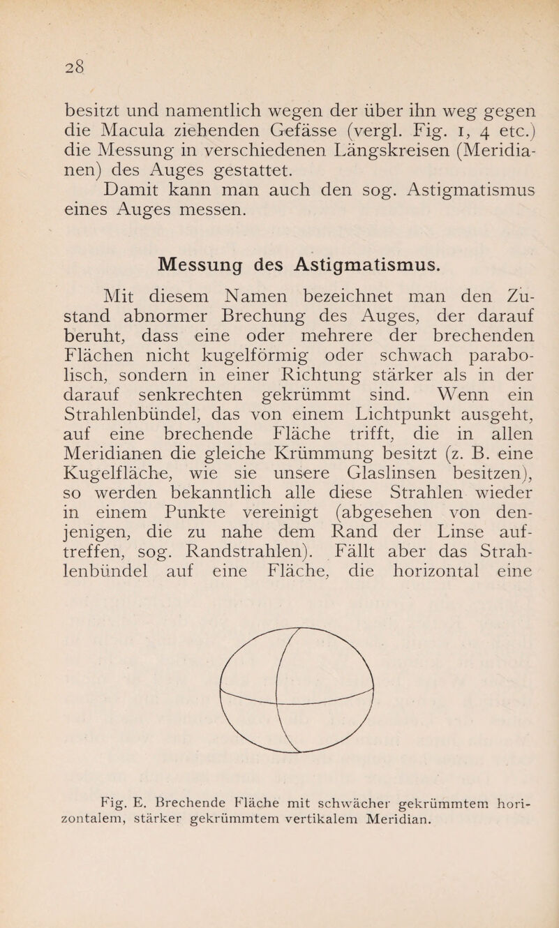 besitzt und namentlich wegen der über ihn weg gegen die Macula ziehenden Gefässe (vergl. Fig. i, 4 etc.) die Messung in verschiedenen Längskreisen (Meridia¬ nen) des Auges gestattet. Damit kann man auch den sog. Astigmatismus eines Auges messen. Messung des Astigmatismus. Mit diesem Namen bezeichnet man den Zu¬ stand abnormer Brechung des Auges, der darauf beruht, dass eine oder mehrere der brechenden Flächen nicht kugelförmig oder schwach parabo¬ lisch, sondern in einer Richtung stärker als in der darauf senkrechten gekrümmt sind. Wenn ein Strahlenbündel, das von einem Lichtpunkt ausgeht, auf eine brechende Fläche trifft, die in allen Meridianen die gleiche Krümmung besitzt (z. B. eine Kugelfläche, wie sie unsere Glaslinsen besitzen), so werden bekanntlich alle diese Strahlen wieder in einem Punkte vereinigt (abgesehen von den¬ jenigen, die zu nahe dem Rand der Linse auf- treffen, sog. Randstrahlen). Fällt aber das Strah¬ lenbündel auf eine Fläche, die horizontal eine Fig. E. Brechende Fläche mit schwächer gekrümmtem hori zontalem, stärker gekrümmtem vertikalem Meridian.