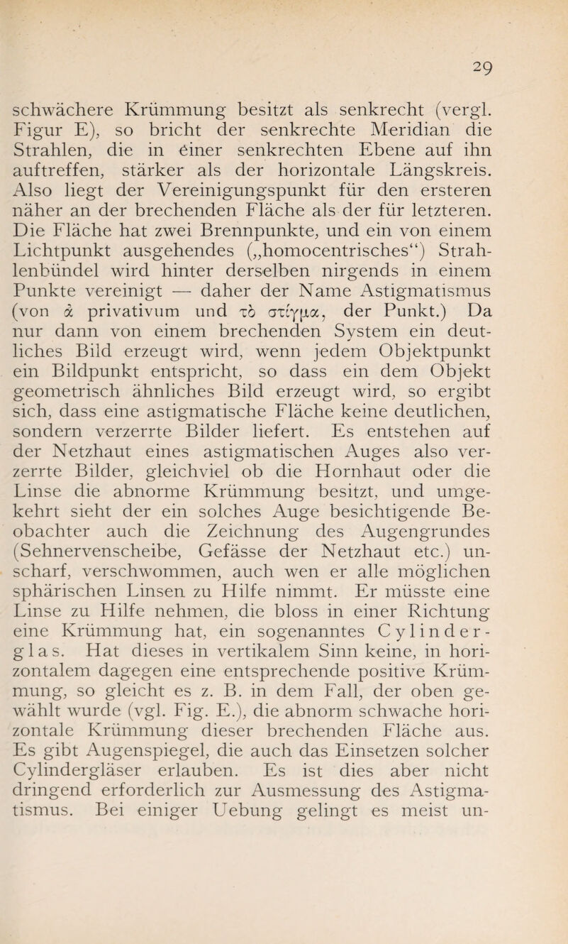 schwächere Krümmung besitzt als senkrecht (vergl. Figur E), so bricht der senkrechte Meridian die Strahlen, die in einer senkrechten Ebene auf ihn auftreffen, stärker als der horizontale Längskreis. Also liegt der Vereinigungspunkt für den ersteren näher an der brechenden Fläche als der für letzteren. Die Fläche hat zwei Brennpunkte, und ein von einem Lichtpunkt ausgehendes („homocentrisches“) Strah¬ lenbündel wird hinter derselben nirgends in einem Punkte vereinigt — daher der Name Astigmatismus (von a privativum und xö axfypa, der Punkt.) Da nur dann von einem brechenden System ein deut¬ liches Bild erzeugt wird, wenn jedem Objektpunkt ein Bildpunkt entspricht, so dass ein dem Objekt geometrisch ähnliches Bild erzeugt wird, so ergibt sich, dass eine astigmatische Fläche keine deutlichen, sondern verzerrte Bilder liefert. Es entstehen auf der Netzhaut eines astigmatischen Auges also ver¬ zerrte Bilder, gleichviel ob die Hornhaut oder die Linse die abnorme Krümmung besitzt, und umge¬ kehrt sieht der ein solches Auge besichtigende Be¬ obachter auch die Zeichnung des Augengrundes (Sehnervenscheibe, Gefässe der Netzhaut etc.) un¬ scharf, verschwommen, auch wen er alle möglichen sphärischen Linsen zu Hilfe nimmt. Er müsste eine Linse zu Hilfe nehmen, die bloss in einer Richtung eine Krümmung hat, ein sogenanntes Cylinder- glas. Hat dieses in vertikalem Sinn keine, in hori¬ zontalem dagegen eine entsprechende positive Krüm¬ mung, so gleicht es z. B. in dem Fall, der oben ge¬ wählt wurde (vgl. Fig. E.), die abnorm schwache hori¬ zontale Krümmung dieser brechenden Fläche aus. Es gibt Augenspiegel, die auch das Einsetzen solcher Cylindergläser erlauben. Es ist dies aber nicht dringend erforderlich zur Ausmessung des Astigma¬ tismus. Bei einiger LTebung gelingt es meist un-