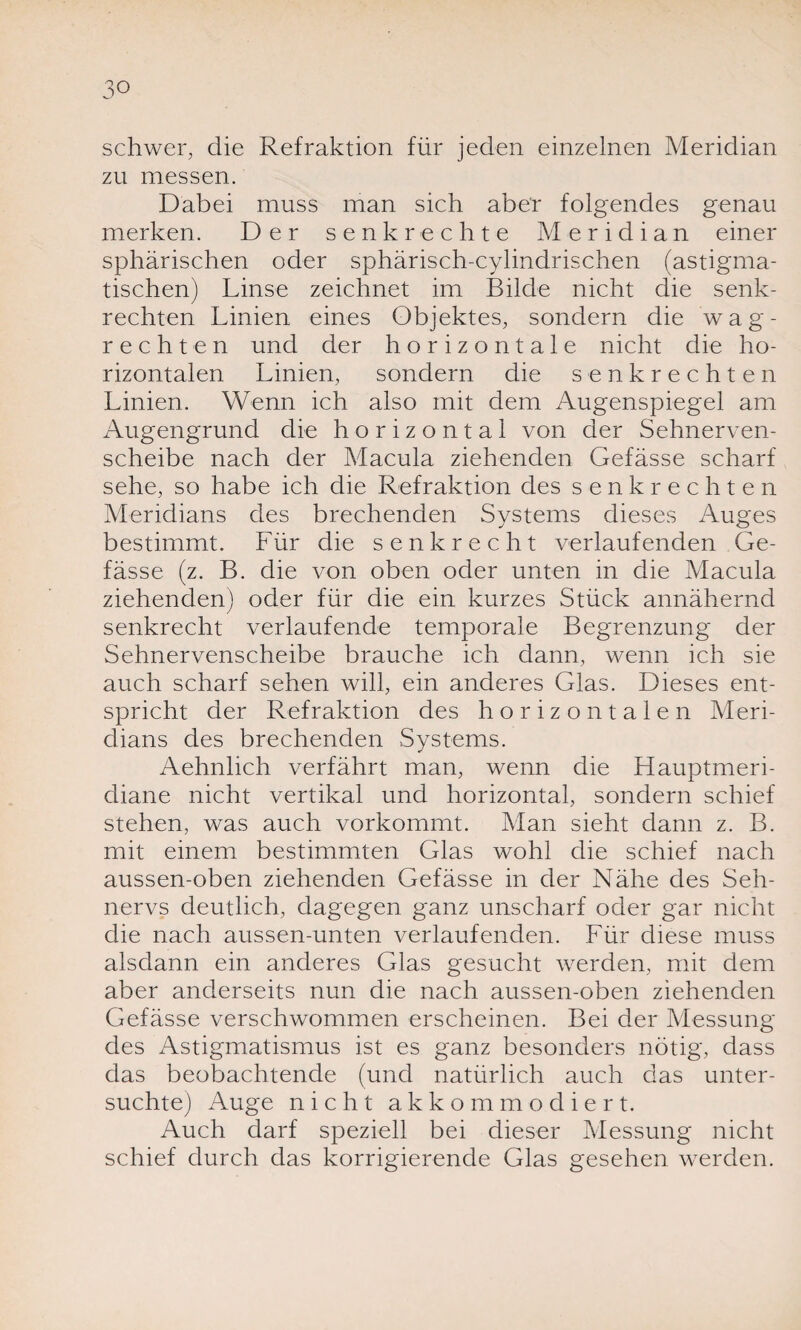 schwer, die Refraktion für jeden einzelnen Meridian zu messen. Dabei muss man sich aber folgendes genau merken. Der senkrechte Meridian einer sphärischen oder sphärisch-cylindrischen (astigma¬ tischen) Linse zeichnet im Bilde nicht die senk¬ rechten Linien eines Objektes, sondern die wag¬ rechten und der horizontale nicht die ho¬ rizontalen Linien, sondern die senkrechten Linien. Wenn ich also mit dem Augenspiegel am Augengrund die horizontal von der Sehnerven¬ scheibe nach der Macula ziehenden Gefässe scharf sehe, so habe ich die Refraktion des senkrechten Meridians des brechenden Systems dieses Auges bestimmt. Für die senkrecht verlaufenden Ge¬ fässe (z. B. die von oben oder unten in die Macula ziehenden) oder für die ein kurzes Stück annähernd senkrecht verlaufende temporale Begrenzung der Sehnervenscheibe brauche ich dann, wenn ich sie auch scharf sehen will, ein anderes Glas. Dieses ent¬ spricht der Refraktion des horizontalen Meri¬ dians des brechenden Systems. Aehnlich verfährt man, wenn die Hauptmeri¬ diane nicht vertikal und horizontal, sondern schief stehen, was auch vorkommt. Man sieht dann z. B. mit einem bestimmten Glas wohl die schief nach aussen-oben ziehenden Gefässe in der Nähe des Seh¬ nervs deutlich, dagegen ganz unscharf oder gar nicht die nach aussen-unten verlaufenden. Für diese muss alsdann ein anderes Glas gesucht werden, mit dem aber anderseits nun die nach aussen-oben ziehenden Gefässe verschwommen erscheinen. Bei der Alessung des Astigmatismus ist es ganz besonders nötig, dass das beobachtende (und natürlich auch das unter¬ suchte) Auge nicht akkommodiert. Auch darf speziell bei dieser Messung nicht schief durch das korrigierende Glas gesehen werden.