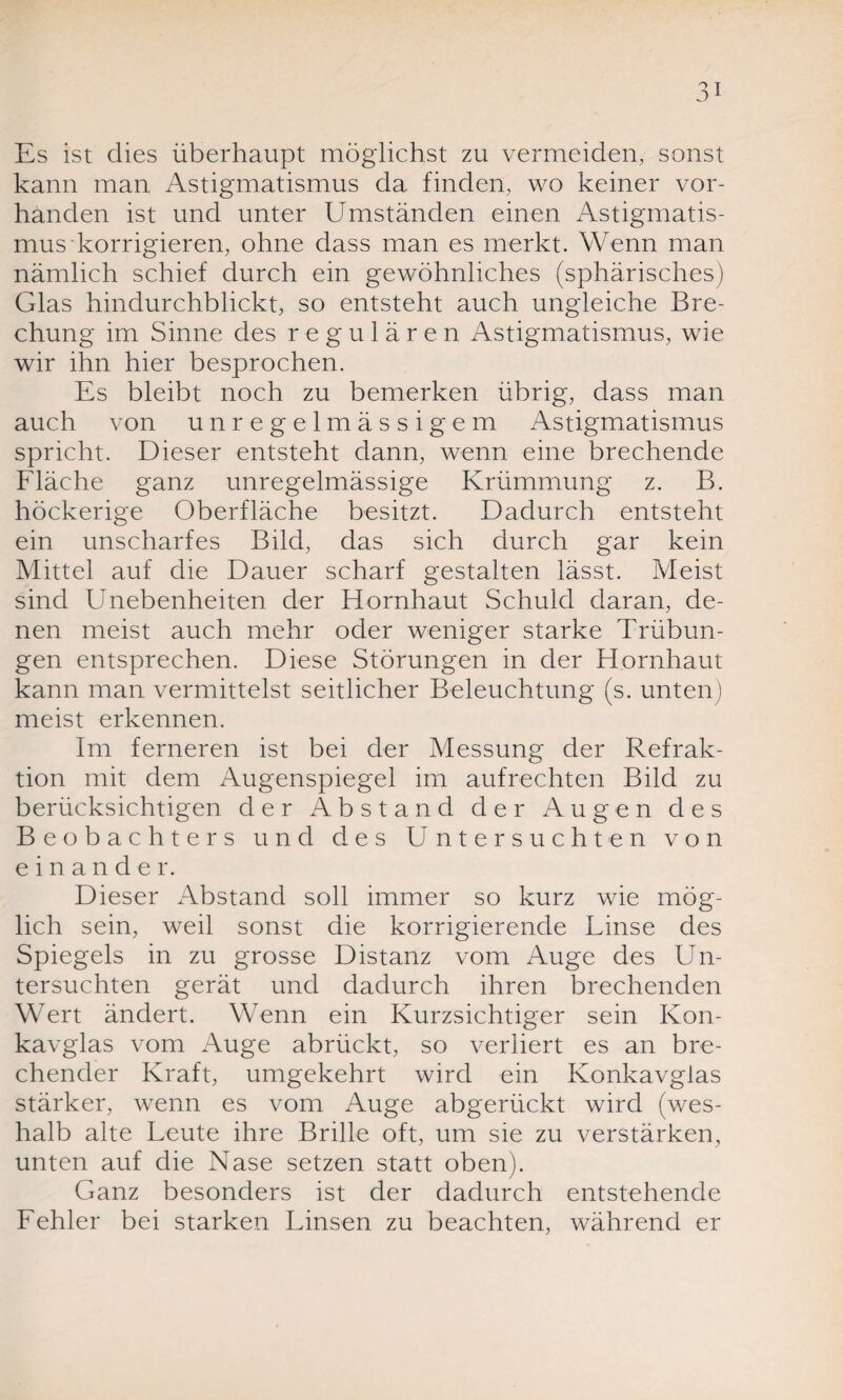 Es ist dies überhaupt möglichst zu vermeiden, sonst kann man Astigmatismus da finden, wo keiner vor¬ handen ist und unter Umständen einen Astigmatis¬ mus korrigieren, ohne dass man es merkt. Wenn man nämlich schief durch ein gewöhnliches (sphärisches) Glas hindurchblickt, so entsteht auch ungleiche Bre¬ chung im Sinne des regulären Astigmatismus, wie wir ihn hier besprochen. Es bleibt noch zu bemerken übrig, dass man auch von unregelmässigem Astigmatismus spricht. Dieser entsteht dann, wenn eine brechende Fläche ganz unregelmässige Krümmung z. B. höckerige Oberfläche besitzt. Dadurch entsteht ein unscharfes Bild, das sich durch gar kein Mittel auf die Dauer scharf gestalten lässt. Meist sind Unebenheiten der Hornhaut Schuld daran, de¬ nen meist auch mehr oder weniger starke Trübun¬ gen entsprechen. Diese Störungen in der Hornhaut kann man vermittelst seitlicher Beleuchtung (s. unten) meist erkennen. Im ferneren ist bei der Messung der Refrak¬ tion mit dem Augenspiegel im aufrechten Bild zu berücksichtigen der Abstand der Augen des Beobachters und des Untersuchten von einander. Dieser Abstand soll immer so kurz wie mög¬ lich sein, weil sonst die korrigierende Linse des Spiegels in zu grosse Distanz vom Auge des Un¬ tersuchten gerät und dadurch ihren brechenden Wert ändert. Wenn ein Kurzsichtiger sein Kon¬ kavglas vom Auge abrückt, so verliert es an bre¬ chender Kraft, umgekehrt wird ein Konkavglas stärker, wenn es vom Auge abgerückt wird (wes¬ halb alte Leute ihre Brille oft, um sie zu verstärken, unten auf die Nase setzen statt oben). Ganz besonders ist der dadurch entstehende Fehler bei starken Linsen zu beachten, während er