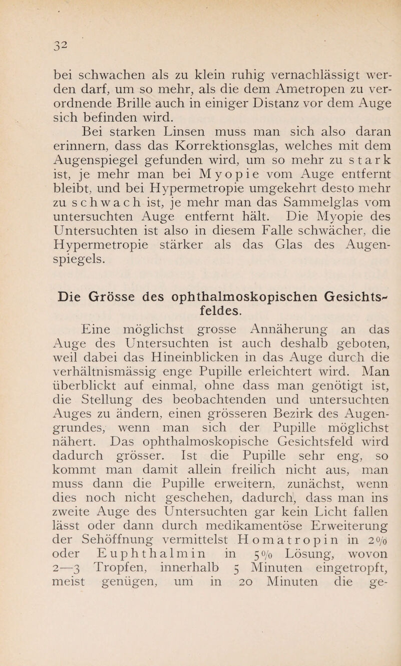 bei schwachen als zu klein ruhig vernachlässigt wer¬ den darf, um so mehr, als die dem Ametropen zu ver¬ ordnende Brille auch in einiger Distanz vor dem Auge sich befinden wird. Bei starken Linsen muss man sich also daran erinnern, dass das Korrektionsglas, welches mit dem Augenspiegel gefunden wird, um so mehr zu stark ist, je mehr man bei Myopie vom Auge entfernt bleibt, und bei Hypermetropie umgekehrt desto mehr zu schwach ist, je mehr man das Sammelglas vom untersuchten Auge entfernt hält. Die Myopie des Untersuchten ist also in diesem Falle schwächer, die Hypermetropie stärker als das Glas des Augen¬ spiegels. Die Grösse des ophthalmoskopischen Gesichts¬ feldes. Eine möglichst grosse Annäherung an das Auge des Untersuchten ist auch deshalb geboten, weil dabei das Hineinblicken in das Auge durch die verhältnismässig enge Pupille erleichtert wird. Man überblickt auf einmal, ohne dass man genötigt ist, die Stellung des beobachtenden und untersuchten Auges zu ändern, einen grösseren Bezirk des Augen¬ grundes, wenn man sich der Pupille möglichst nähert. Das ophthalmoskopische Gesichtsfeld wird dadurch grösser. Ist die Pupille sehr eng, so kommt man damit allein freilich nicht aus, man muss dann die Pupille erweitern, zunächst, wenn dies noch nicht geschehen, dadurch, dass man ins zweite Auge des Untersuchten gar kein Licht fallen lässt oder dann durch medikamentöse Erweiterung der Sehöffnung vermittelst Homatropin in 20jo oder Euphthalmin in 50/0 Lösung, wovon 2—3 Tropfen, innerhalb 5 Minuten eingetropft, meist genügen, um in 20 Minuten die ge-