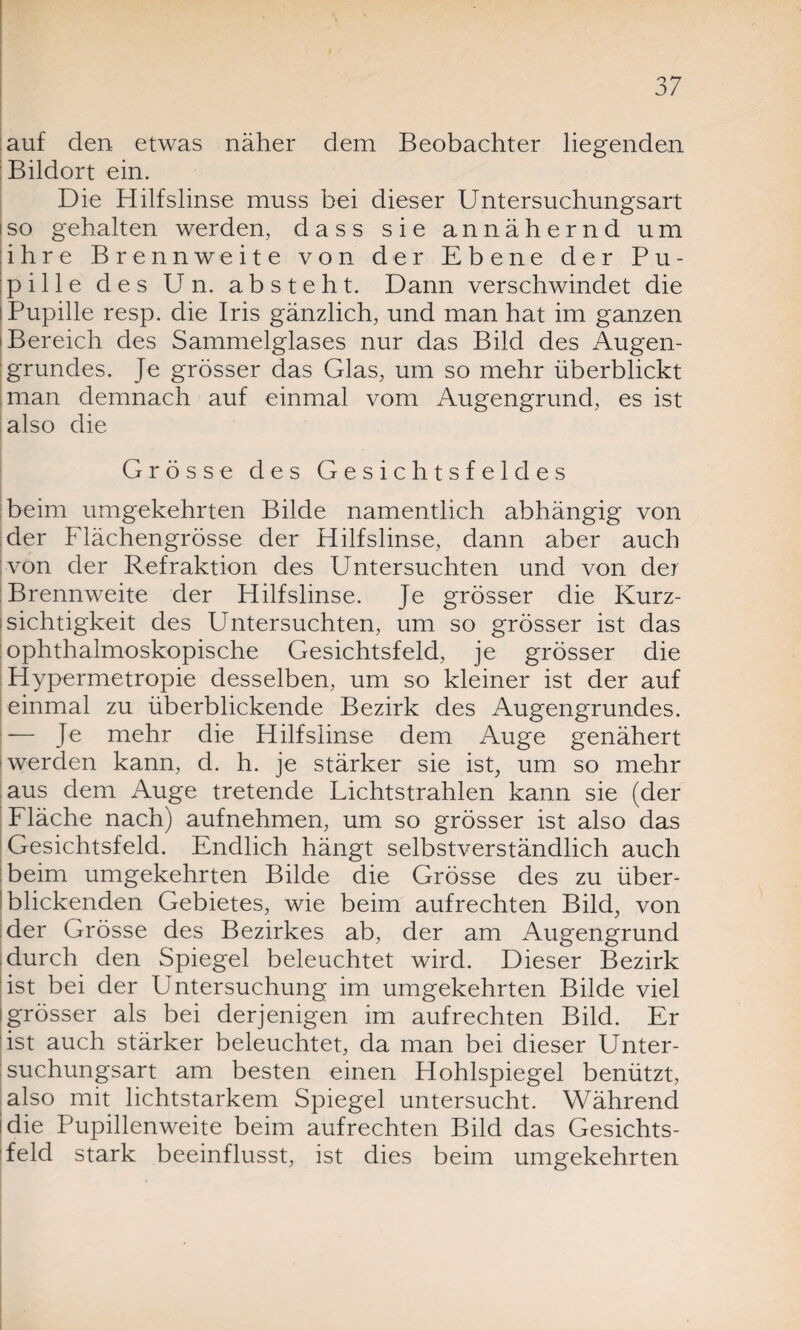 auf den etwas näher dem Beobachter hegenden Bildort ein. Die Hilfslinse muss bei dieser Untersuchungsart so gehalten werden, dass sie annähernd um ihre Brennweite von der Ebene der Pu¬ pille des Un. absteht. Dann verschwindet die I Pupille resp. die Iris gänzlich, und man hat im ganzen Bereich des Sammelglases nur das Bild des Augen¬ grundes. Je grösser das Glas, um so mehr überblickt man demnach auf einmal vom Augengrund, es ist also die Grösse des Gesichtsfeldes beim umgekehrten Bilde namentlich abhängig von der Flächengrösse der Hilfslinse, dann aber auch von der Refraktion des Untersuchten und von der Brennweite der Hilfslinse. Je grösser die Kurz¬ sichtigkeit des Untersuchten, um so grösser ist das ophthalmoskopische Gesichtsfeld, je grösser die Hypermetropie desselben, um so kleiner ist der auf einmal zu überblickende Bezirk des Augengrundes. — Je mehr die Hilfslinse dem Auge genähert werden kann, d. h. je stärker sie ist, um so mehr aus dem Auge tretende Lichtstrahlen kann sie (der Fläche nach) aufnehmen, um so grösser ist also das Gesichtsfeld. Endlich hängt selbstverständlich auch beim umgekehrten Bilde die Grösse des zu über¬ blickenden Gebietes, wie beim aufrechten Bild, von der Grösse des Bezirkes ab, der am Augengrund durch den Spiegel beleuchtet wird. Dieser Bezirk ist bei der Untersuchung im umgekehrten Bilde viel i grösser als bei derjenigen im aufrechten Bild. Er ist auch stärker beleuchtet, da man bei dieser Unter¬ suchungsart am besten einen Hohlspiegel benützt, also mit lichtstarkem Spiegel untersucht. Während Hie Pupillenweite beim aufrechten Bild das Gesichts¬ feld stark beeinflusst, ist dies beim umgekehrten