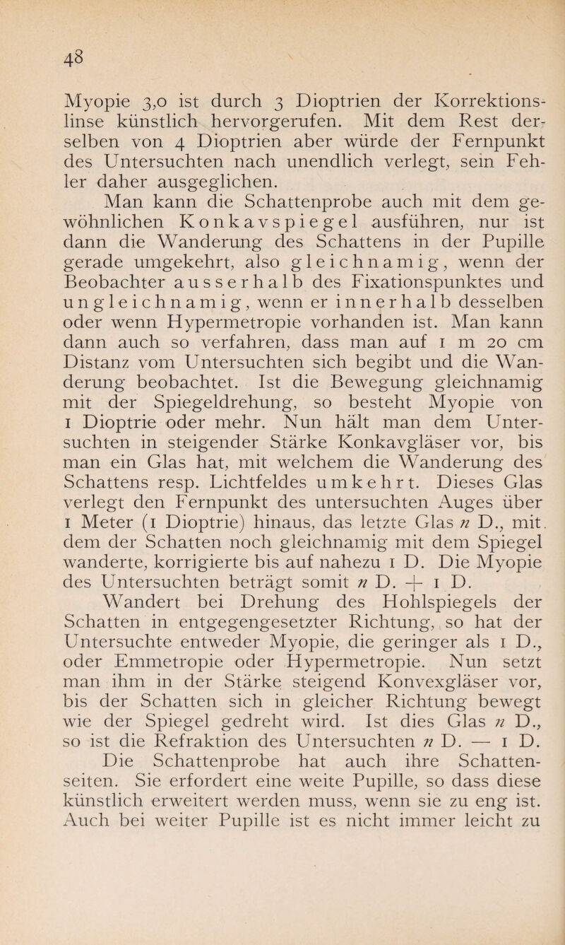 Myopie 3,0 ist durch 3 Dioptrien der Korrektions¬ linse künstlich hervorgerufen. Mit dem Rest der¬ selben von 4 Dioptrien aber würde der Fernpunkt des Untersuchten nach unendlich verlegt, sein Feh¬ ler daher ausgeglichen. Man kann die Schattenprobe auch mit dem ge¬ wöhnlichen Konkavspiegel ausführen, nur ist dann die Wanderung des Schattens in der Pupille gerade umgekehrt, also gleichnamig, wenn der Beobachter ausserhalb des Fixationspunktes und ungleichnamig, wenn er innerhalb desselben oder wenn Hypermetropie vorhanden ist. Man kann dann auch so verfahren, dass man auf 1 m 20 cm Distanz vom Untersuchten sich begibt und die Wan¬ derung beobachtet. Ist die Bewegung gleichnamig mit der Spiegeldrehung, so besteht Myopie von 1 Dioptrie oder mehr. Nun hält man dem Unter¬ suchten in steigender Stärke Konkavgläser vor, bis man ein Glas hat, mit welchem die Wanderung des Schattens resp. Lichtfeldes um kehrt. Dieses Glas verlegt den Fernpunkt des untersuchten Auges über 1 Meter (1 Dioptrie) hinaus, das letzte Glas n D., mit. dem der Schatten noch gleichnamig mit dem Spiegel wanderte, korrigierte bis auf nahezu 1 D. Die Myopie des Untersuchten beträgt somit n D. + 1 D. Wandert bei Drehung des Hohlspiegels der Schatten in entgegengesetzter Richtung, so hat der Untersuchte entweder Myopie, die geringer als 1 D., oder Emmetropie oder Hypermetropie. Nun setzt man ihm in der Stärke steigend Konvexgläser vor, bis der Schatten sich in gleicher Richtung bewegt wie der Spiegel gedreht wird. Ist dies Glas n D., so ist die Refraktion des Untersuchten n D. — 1 D. Die Schattenprobe hat auch ihre Schatten¬ seiten. Sie erfordert eine weite Pupille, so dass diese künstlich erweitert werden muss, wenn sie zu eng ist. Auch bei weiter Pupille ist es nicht immer leicht zu