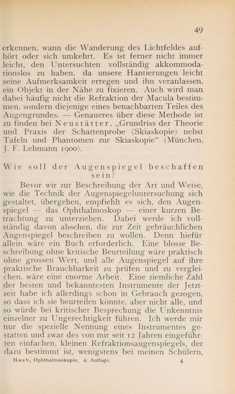 erkennen, wann die Wanderung des Lichtfeldes auf¬ hört oder sich umkehrt. Es ist ferner nicht immer leicht, den Untersuchten vollständig akkommoda¬ tionslos zu haben, da unsere Hantierungen leicht seine Aufmerksamkeit erregen und ihn veranlassen, ein Objekt in der Nähe zu fixieren. Auch wird man dabei häufig nicht die Refraktion der Macula bestim¬ men, sondern diejenige eines benachbarten Teiles des Augengrundes. — Genaueres über diese Methode ist zu finden bei Neustätter, ,,Grundriss der Theorie und Praxis der Schattenprobe (Skiaskopie) nebst Tafeln und Phantomen zur Skiaskopie“ (München, J. F. Lehmann 1900). Wie soll der Augenspiegel beschaffen sein? Bevor wir zur Beschreibung der Art und Weise, wie die Technik der Augenspiegeluntersuchung sich gestaltet, übergehen, empfiehlt es sich, den Augen¬ spiegel — das Ophthalmoskop — einer kurzen Be¬ trachtung zu unterziehen. Dabei werde ich voll¬ ständig davon absehen, die zur Zeit gebräuchlichen Augenspiegel beschreiben zu wollen. Denn hiefür allein wäre ein Buch erforderlich. Eine blosse Be¬ schreibung ohne kritische Beurteilung wäre praktisch ohne grossen Wert, und alle Augenspiegel auf ihre praktische Brauchbarkeit zu prüfen und zu verglei¬ chen, wäre eine enorme Arbeit. Eine ziemliche Zahl der besten und bekanntesten Instrumente der Jetzt¬ zeit habe ich allerdings schon in Gebrauch gezogen, so dass ich sie beurteilen könnte, aber nicht alle, und so würde bei kritischer Besprechung die Unkenntnis einzelner zu Ungerechtigkeit führen. Ich werde mir nur die spezielle Nennung eines Instrumentes ge¬ statten und zwar des von mir seit 12 Jahren eingeführ¬ ten einfachen, kleinen Refraktionsaugenspiegels, der dazu bestimmt ist, wenigstens bei meinen Schülern, Ha ab, Ophthalmoskopie. 4. Auflage. 4