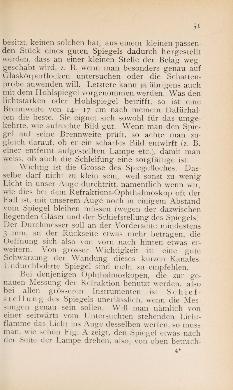 besitzt, keinen solchen hat, aus einem kleinen passen¬ den Stück eines guten Spiegels dadurch hergestellt werden, dass an einer kleinen Stelle der Belag weg¬ geschabt wird, z. B. wenn man besonders genau auf Glaskörperflocken untersuchen oder die Schatten¬ probe anwenden will. Letztere kann ja übrigens auch mit dem Hohlspiegel vorgenommen werden. Was den lichtstarken oder Hohlspiegel betrifft, so ist eine Brennweite von 14—17 cm nach meinem Dafürhal¬ ten die beste. Sie eignet sich sowohl für das umge¬ kehrte, wie aufrechte Bild gut. Wenn man den Spie¬ gel auf seine Brennweite prüft, so achte man zu¬ gleich darauf, ob er ein scharfes Bild entwirft (z. B. einer entfernt aufgestellten Lampe etc.), damit man weiss, ob auch die Schleifung eine sorgfältige ist. W ichtig ist die Grösse des Spiegelloches. Das¬ selbe darf nicht zu klein sein, weil sonst zu wenig Licht in unser Auge durchtritt, namentlich wenn wir, wie dies bei dem Refraktions-Ophthalmoskop oft der Fall ist, mit unserem Auge noch in einigem Abstand vom Spiegel bleiben müssen (wegen der dazwischen hegenden Gläser und der Schiefstellung des Spiegels). Der Durchmesser soll an der Vorderseite mindestens 3 mm, an der Rückseite etwas mehr betragen, die Oeffnung sich also von vorn nach hinten etwas er¬ weitern. Von grosser Wichtigkeit ist eine gute Schwärzung der Wandung dieses kurzen Kanales. L ndurchbohrte Spiegel sind nicht zu empfehlen. Bei denjenigen Ophthalmoskopen, die zur ge¬ nauen Messung der Refraktion benutzt werden, also bei allen grösseren Instrumenten ist Schief¬ stellung des Spiegels unerlässlich, wenn die Mes¬ sungen genau sein sollen. Will man nämlich von einer seitwärts vom Untersuchten stehenden Licht¬ flamme das Licht ins Auge desselben werfen, so muss man, wie schon Fig. A zeigt, den Spiegel etwas nach der Seite der Lampe drehen, also, von oben betrach- 4*