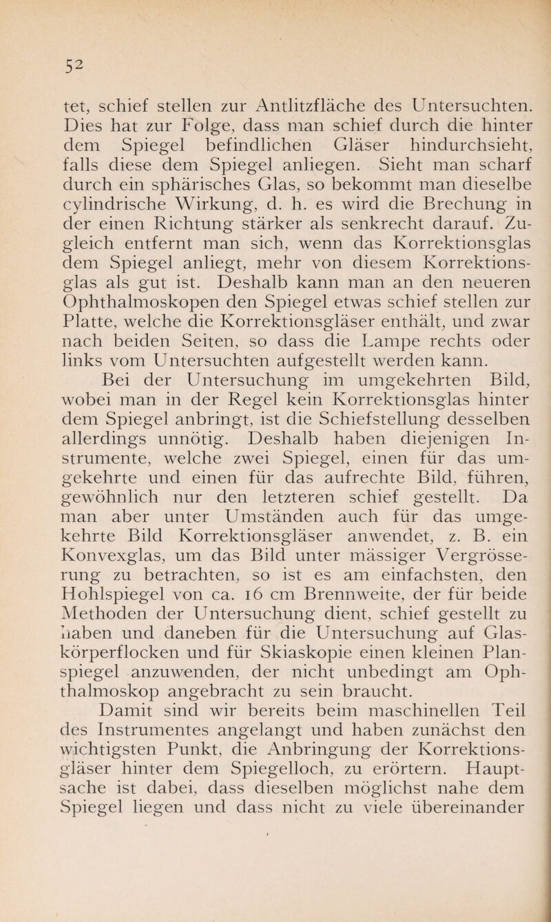 tet, schief stellen zur Antlitzfläche des Untersuchten. Dies hat zur Folge, dass man schief durch die hinter dem Spiegel befindlichen Gläser hindurchsieht, falls diese dem Spiegel anliegen. Sieht man scharf durch ein sphärisches Glas, so bekommt man dieselbe cylindrische Wirkung, d. h. es wird die Brechung in der einen Richtung stärker als senkrecht darauf. Zu¬ gleich entfernt man sich, wenn das Korrektionsglas dem Spiegel anliegt, mehr von diesem Korrektions¬ glas als gut ist. Deshalb kann man an den neueren Ophthalmoskopen den Spiegel etwas schief stellen zur Platte, welche die Korrektionsgläser enthält, und zwar nach beiden Seiten, so dass die Lampe rechts oder links vom Untersuchten aufgestellt werden kann. Bei der Untersuchung im umgekehrten Bild, wobei man in der Regel kein Korrektionsglas hinter dem Spiegel anbringt, ist die Schiefstellung desselben allerdings unnötig. Deshalb haben diejenigen In¬ strumente, welche zwei Spiegel, einen für das um¬ gekehrte und einen für das aufrechte Bild, führen, gewöhnlich nur den letzteren schief gestellt. Da man aber unter Umständen auch für das umge¬ kehrte Bild Korrektionsgläser anwendet, z. B. ein Konvexglas, um das Bild unter mässiger Vergrösse- rung zu betrachten, so ist es am einfachsten, den Hohlspiegel von ca. 16 cm Brennweite, der für beide Methoden der Untersuchung dient, schief gestellt zu haben und daneben für die Untersuchung auf Glas¬ körperflocken und für Skiaskopie einen kleinen Plan¬ spiegel anzuwenden, der nicht unbedingt am Oph¬ thalmoskop angebracht zu sein braucht. Damit sind wir bereits beim maschinellen Teil des Instrumentes angelangt und haben zunächst den wichtigsten Punkt, die Anbringung der Korrektions¬ gläser hinter dem Spiegelloch, zu erörtern. Haupt¬ sache ist dabei, dass dieselben möglichst nahe dem Spiegel liegen und dass nicht zu viele übereinander