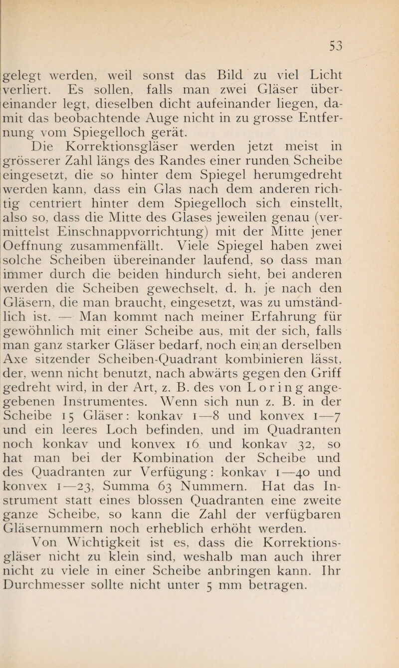 gelegt werden, weil sonst das Bild zu viel Licht verliert. Es sollen, falls man zwei Gläser über- leinander legt, dieselben dicht aufeinander liegen, da¬ mit das beobachtende Auge nicht in zu grosse Entfer¬ nung vom Spiegelloch gerät. Die Korrektionsgläser werden jetzt meist in grösserer Zahl längs des Randes einer runden Scheibe ieingesetzt, die so hinter dem Spiegel herumgedreht werden kann, dass ein Glas nach dem anderen rich¬ tig centriert hinter dem Spiegelloch sich einstellt, also so, dass die Mitte des Glases jeweilen genau (ver¬ mittelst Einschnappvorrichtung) mit der Mitte jener Oeffnung zusammenfällt. Viele Spiegel haben zwei isolche Scheiben übereinander laufend, so dass man immer durch die beiden hindurch sieht, bei anderen werden die Scheiben gewechselt, d. h. je nach den Gläsern, die man braucht, eingesetzt, was zu umständ¬ lich ist. — Man kommt nach meiner Erfahrung für gewöhnlich mit einer Scheibe aus, mit der sich, falls man ganz starker Gläser bedarf, noch ein; an derselben Axe sitzender Scheiben-Quadrant kombinieren lässt, der, wenn nicht benutzt, nach abwärts gegen den Griff gedreht wird, in der Art, z. B. des von L o r i n g ange¬ gebenen Instrumentes. Wenn sich nun z. B. in der Scheibe 15 Gläser: konkav 1—8 und konvex 1—7 und ein leeres Loch befinden, und im Quadranten noch konkav und konvex 16 und konkav 32, so hat man bei der Kombination der Scheibe und des Quadranten zur Verfügung: konkav 1—40 und konvex 1—23, Summa 63 Nummern. Hat das In¬ strument statt eines blossen Quadranten eine zweite ganze Scheibe, so kann die Zahl der verfügbaren Gläsernummern noch erheblich erhöht werden. Von Wichtigkeit ist es, dass die Korrektions¬ gläser nicht zu klein sind, weshalb man auch ihrer nicht zu viele in einer Scheibe anbringen kann. Ihr Durchmesser sollte nicht unter 5 mm betragen.