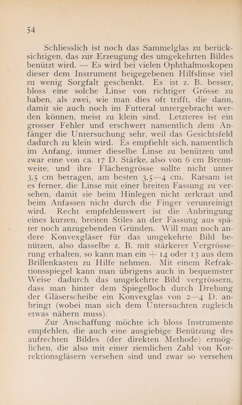 Schliesslich ist noch das Sammelglas zu berück¬ sichtigen, das zur Erzeugung des umgekehrten Bildes benützt wird. — Es wird bei vielen Ophthalmoskopen dieser dem Instrument beigegebenen Hilfslinse viel zu wenig Sorgfalt geschenkt. Es ist z. B. besser, bloss eine solche Linse von richtiger Grösse zu haben, als zwei, wie man dies oft trifft, die dann, damit sie auch noch im Futteral untergebracht wer¬ den können, meist zu klein sind. Letzteres ist ein grosser Fehler und erschwert namentlich .dem An¬ fänger die Untersuchung sehr, weil das Gesichtsfeld dadurch zu klein wird. Es empfiehlt sich, namentlich im Anfang, immer dieselbe Linse zu benützen und zwar eine von ca. 17 D. Stärke, also von 6 cm Brenn¬ weite, und ihre Flächengrösse sollte nicht unter 3,5 cm betragen, am besten 3,5—4 cm. Ratsam ist es ferner, die Linse mit einer breiten Fassung zu ver¬ sehen, damit sie beim Hinlegen nicht zerkrazt und beim Anfassen nicht durch die Finger verunreinigt wird. Recht empfehlenswert ist die Anbringung eines kurzen, breiten Stiles an der Fassung aus spä¬ ter noch anzugebenden Gründen. Will man noch an¬ dere Konvexgläser für das umgekehrte Bild be¬ nützen, also dasselbe z. B. mit stärkerer Vergrösse- rung erhalten, so kann man ein -|- 14 oder 13 aus dem Brillenkasten zu Hilfe nehmen. Mit einem Refrak¬ tionsspiegel kann man übrigens auch in bequemster Weise dadurch das umgekehrte Bild vergrössern, dass man hinter dem Spiegelloch durch Drehung der Gläserscheibe ein Konvexglas von 2—4 D. an¬ bringt (wobei man sich dem Untersuchten zugleich etwas nähern muss). Zur Anschaffung möchte ich bloss Instrumente empfehlen, die auch eine ausgiebige Benützung des aufrechten Bildes (der direkten Methode) ermög¬ lichen, die also mit einer ziemlichen Zahl von Kor¬ rektionsgläsern versehen sind und zwar so versehen