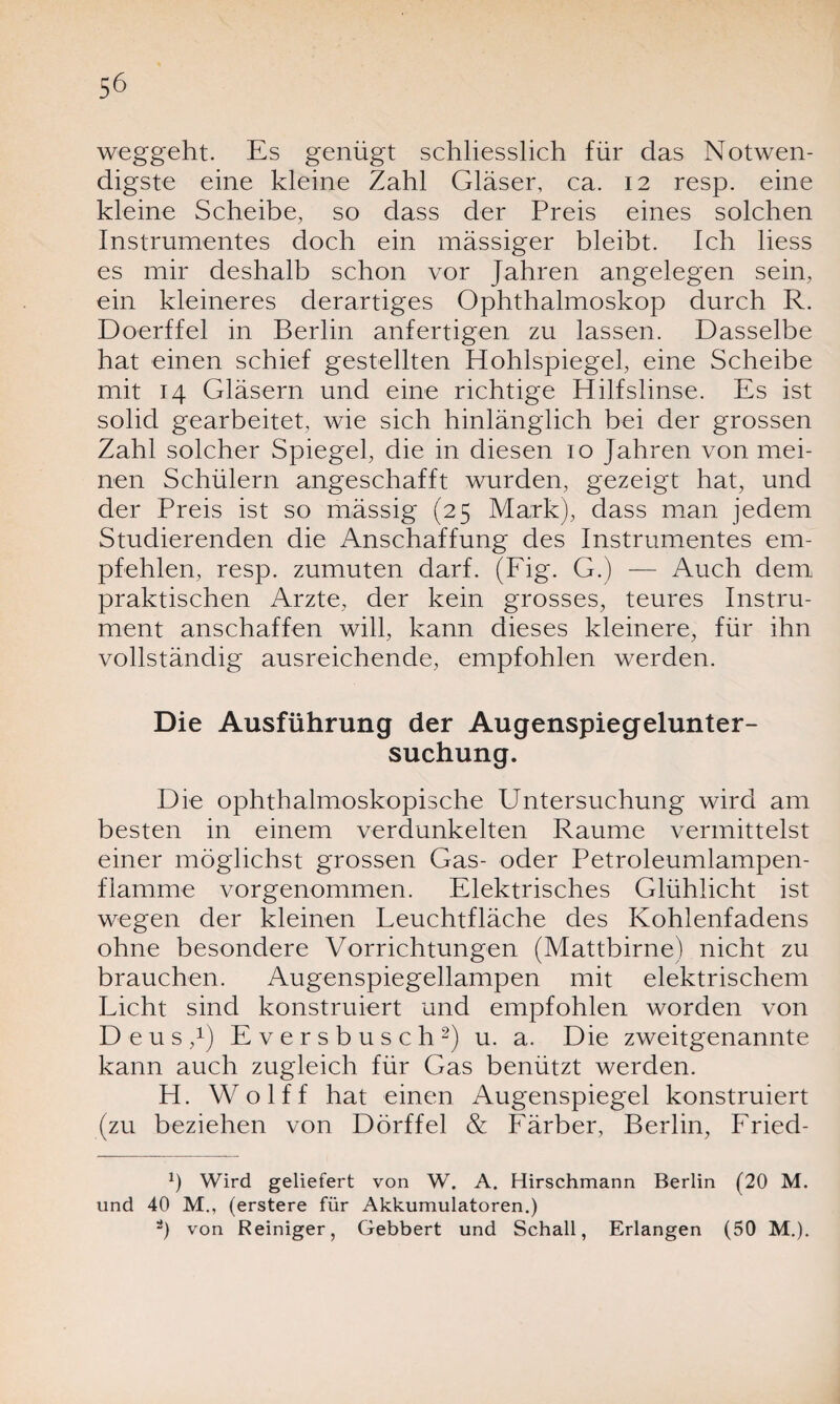 weggeht. Es genügt schliesslich für das Notwen¬ digste eine kleine Zahl Gläser, ca. 12 resp. eine kleine Scheibe, so dass der Preis eines solchen Instrumentes doch ein mässiger bleibt. Ich liess es mir deshalb schon vor Jahren angelegen sein, ein kleineres derartiges Ophthalmoskop durch R. Doerffel in Berlin anfertigen zu lassen. Dasselbe hat einen schief gestellten Hohlspiegel, eine Scheibe mit 14 Gläsern und eine richtige Hilfslinse. Es ist solid gearbeitet, wie sich hinlänglich bei der grossen Zahl solcher Spiegel, die in diesen 10 Jahren von mei¬ nen Schülern angeschafft wurden, gezeigt hat, und der Preis ist so mässig (25 Mark), dass man jedem Studierenden die Anschaffung des Instrumentes em¬ pfehlen, resp. zumuten darf. (Fig. G.) — Auch dem praktischen Arzte, der kein grosses, teures Instru¬ ment anschaffen will, kann dieses kleinere, für ihn vollständig ausreichende, empfohlen werden. Die Ausführung der Augenspiegelunter¬ suchung. Die ophthalmoskopische Untersuchung wird am besten in einem verdunkelten Raume vermittelst einer möglichst grossen Gas- oder Petroleumlampen¬ flamme vorgenommen. Elektrisches Glühlicht ist wegen der kleinen Leuchtfläche des Kohlenfadens ohne besondere Vorrichtungen (Mattbirne) nicht zu brauchen. Augenspiegellampen mit elektrischem Licht sind konstruiert und empfohlen worden von Deus,1) Eversbusch2) u. a. Die zweitgenannte kann auch zugleich für Gas benützt werden. H. Wolff hat einen Augenspiegel konstruiert (zu beziehen von Dörffel & Färber, Berlin, Fried- x) Wird geliefert von W. A. Hirschmann Berlin (20 M. und 40 M., (erstere für Akkumulatoren.) ä) von Reiniger, Gebbert und Schall, Erlangen (50 M.).