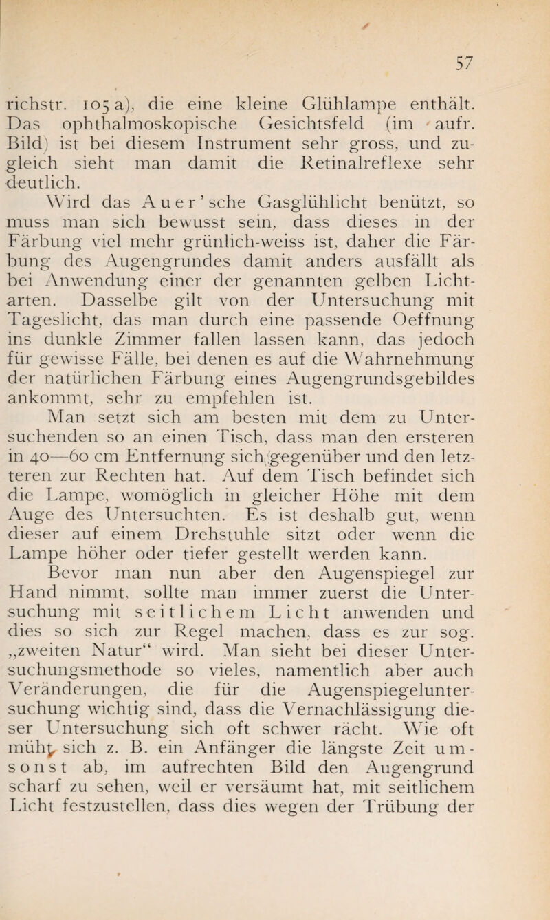 richstr. 105 a), die eine kleine Glühlampe enthält. Das ophthalmoskopische Gesichtsfeld (im aufr. Bild) ist bei diesem Instrument sehr gross, und zu¬ gleich sieht man damit die Retinalreflexe sehr deutlich. Wird das Auer’ sehe Gasglühlicht benützt, so muss man sich bewusst sein, dass dieses in der Färbung viel mehr grünlich-weiss ist, daher die Fär¬ bung des Augengrundes damit anders ausfällt als bei Anwendung einer der genannten gelben Licht¬ arten. Dasselbe gilt von der Untersuchung mit Tageslicht, das man durch eine passende Oeffnung ins dunkle Zimmer fallen lassen kann, das jedoch für gewisse Fälle, bei denen es auf die Wahrnehmung der natürlichen Färbung eines Augengrundsgebildes ankommt, sehr zu empfehlen ist. Man setzt sich am besten mit dem zu Unter¬ suchenden so an einen Tisch, dass man den ersteren in 40—60 cm Entfernung sich gegenüber und den letz¬ teren zur Rechten hat. Auf dem Tisch befindet sich die Lampe, womöglich in gleicher Höhe mit dem Auge des Untersuchten. Es ist deshalb gut, wenn dieser auf einem Drehstuhle sitzt oder wenn die Lampe höher oder tiefer gestellt werden kann. Bevor man nun aber den Augenspiegel zur Hand nimmt, sollte man immer zuerst die Unter¬ suchung mit seitlichem Licht anwenden und dies so sich zur Regel machen, dass es zur sog. „zweiten Natur“ wird. Man sieht bei dieser Unter¬ suchungsmethode so vieles, namentlich aber auch Veränderungen, die für die Augenspiegelunter¬ suchung wichtig sind, dass die Vernachlässigung die¬ ser Untersuchung sich oft schwer rächt. Wie oft müh^ sich z. B. ein Anfänger die längste Zeit um¬ sonst ab, im aufrechten Bild den Augengrund scharf zu sehen, weil er versäumt hat, mit seitlichem Licht festzustellen, dass dies wegen der Trübung der