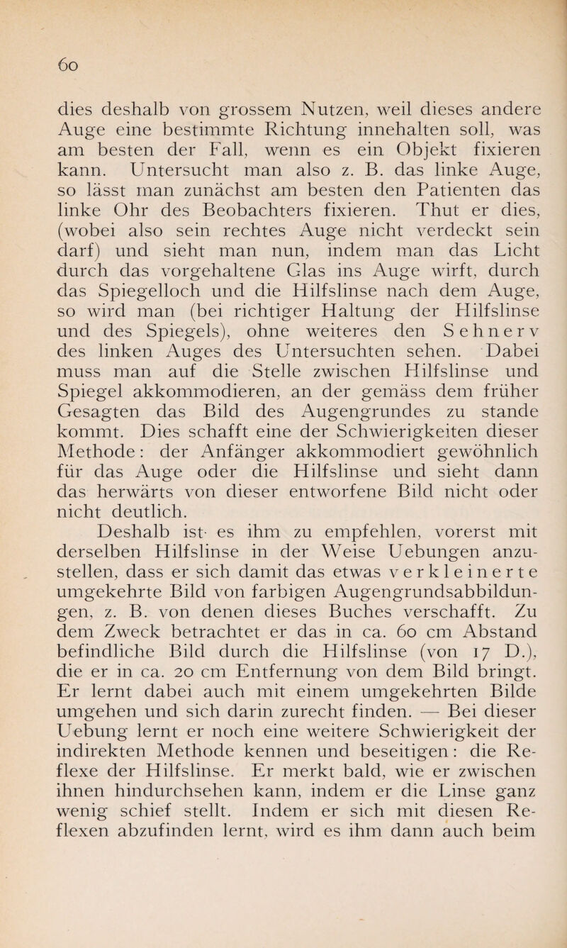 dies deshalb von grossem Nutzen, weil dieses andere Auge eine bestimmte Richtung innehalten soll, was am besten der Fall, wenn es ein Objekt fixieren kann. Untersucht man also z. B. das linke Auge, so lässt man zunächst am besten den Patienten das linke Ohr des Beobachters fixieren. Thut er dies, (wobei also sein rechtes Auge nicht verdeckt sein darf) und sieht man nun, indem man das Licht durch das vorgehaltene Glas ins Auge wirft, durch das Spiegelloch und die Hilfslinse nach dem Auge, so wird man (bei richtiger Haltung der Hilfslinse und des Spiegels), ohne weiteres den Sehnerv des linken Auges des Untersuchten sehen. Dabei muss man auf die Stelle zwischen Hilfslinse und Spiegel akkommodieren, an der gemäss dem früher Gesagten das Bild des Augengruncles zu stände kommt. Dies schafft eine der Schwierigkeiten dieser Methode: der Anfänger akkommodiert gewöhnlich für das Auge oder die Hilfslinse und sieht dann das herwärts von dieser entworfene Bild nicht oder nicht deutlich. Deshalb ist- es ihm zu empfehlen, vorerst mit derselben Hilfslinse in der Weise Uebungen anzu¬ stellen, dass er sich damit das etwas verkleinerte umgekehrte Bild von farbigen Augengrundsabbildun¬ gen, z. B. von denen dieses Buches verschafft. Zu dem Zweck betrachtet er das in ca. 60 cm Abstand befindliche Bild durch die Hilfslinse (von 17 D.), die er in ca. 20 cm Entfernung von dem Bild bringt. Er lernt dabei auch mit einem umgekehrten Bilde umgehen und sich darin zurecht finden. — Bei dieser Hebung lernt er noch eine weitere Schwierigkeit der indirekten Methode kennen und beseitigen: die Re¬ flexe der Hilfslinse. Er merkt bald, wie er zwischen ihnen hindurchsehen kann, indem er die Linse ganz wenig schief stellt. Indem er sich mit diesen Re¬ flexen abzufinden lernt, wird es ihm dann auch beim