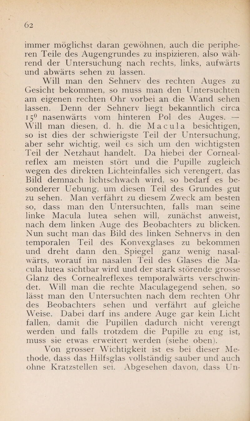 immer möglichst daran gewöhnen, auch die periphe¬ ren Teile des Augengrundes zu inspizieren, also wäh¬ rend der Untersuchung nach rechts, links, aufwärts und abwärts sehen zu lassen. Will man den Sehnerv des rechten Auges zu Gesicht bekommen, so muss man den Untersuchten am eigenen rechten Ohr vorbei an die Wand sehen lassen. Denn der Sehnerv hegt bekanntlich circa 150 nasenwärts vom hinteren Pol des Auges. — Will man diesen, d. h. die Macula besichtigen, so ist dies der schwierigste Teil der Untersuchung, aber sehr wichtig, weil es sich um den wichtigsten Teil der Netzhaut handelt. Da hiebei der Corneal- reflex am meisten stört und die Pupille zugleich wegen des direkten Lichteinfalles sich verengert, das Bild demnach lichtschwach wird, so bedarf es be¬ sonderer Uebung, um diesen Teil des Grundes gut zu sehen. Man verfährt zu diesem Zweck am besten so, dass man den Untersuchten, falls man seine linke Macula lutea sehen will, zunächst anweist, nach dem linken Auge des Beobachters zu blicken. Nun sucht man das Bild des linken Sehnervs in den temporalen Teil des Konvexglases zu bekommen und dreht dann den Spiegel ganz wenig nasal- wärts, worauf im nasalen Teil des Glases die Ma¬ cula lutea sichtbar wird und der stark störende grosse Glanz des Cornealreflexes temporalwärts verschwin¬ det. Will man die rechte Maculagegend sehen, so lässt man den LIntersuchten nach dem rechten Ohr des Beobachters sehen und verfährt auf gleiche Weise. Dabei darf ins andere Auge gar kein Licht fallen, damit che Pupillen dadurch nicht verengt werden und falls trotzdem die Pupille zu eng ist, muss sie etwas erweitert werden (siehe oben). Von grosser Wichtigkeit ist es bei dieser Me¬ thode, dass das Hilfsglas vollständig sauber und auch ohne Kratzstellen sei. Abgesehen davon, dass Lin-