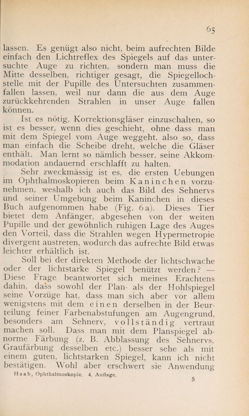 lassen. Es genügt also nicht, beim aufrechten Bilde einfach den Lichtreflex des Spiegels auf das unter¬ suchte Auge zu richten, sondern man muss die Mitte desselben, richtiger gesagt, die Spiegelloch¬ stelle mit der Pupille des Untersuchten zusammen¬ fallen lassen, weil nur dann die aus dem Auge zurückkehrenden Strahlen in unser Auge fallen können. Ist es nötig, Korrektionsgläser einzuschalten, so ist es besser, wenn dies geschieht, ohne dass man mit dem Spiegel vom Auge weggeht, also so, dass man einfach die Scheibe dreht, welche die Gläser enthält. Man lernt so nämlich besser, seine Akkom¬ modation andauernd erschlafft zu halten. Sehr zweckmässig ist es, die ersten Uebungen im Ophthalmoskopieren beim Kaninchen vorzu¬ nehmen, weshalb ich auch das Bild des Sehnervs und seiner Umgebung beim Kaninchen in dieses Buch aufgenommen habe (Fig. 6 a). Dieses Tier bietet dem Anfänger, abgesehen von der weiten Pupille und der gewöhnlich ruhigen Lage des Auges den Vorteil, dass die Strahlen wegen Plypermetropie divergent austreten, wodurch das aufrechte Bild etwas leichter erhältlich ist. Soll bei der direkten Methode der lichtschwache oder der lichtstarke Spiegel benützt werden ? — Diese Frage beantwortet sich meines Erachtens dahin, dass sowohl der Plan- als der Hohlspiegel seine Vorzüge hat, dass man sich aber vor allem wenigstens mit dem einen derselben in der Beur¬ teilung feiner Farbenabstufungen am Augengrund, besonders am Sehnerv, vollständig vertraut machen soll. Dass man mit dem Planspiegel ab¬ norme Färbung (z. B. Abblassung des Sehnervs, Graufärbung desselben etc.) besser sehe als mit einem guten, lichtstarken Spiegel, kann ich nicht bestätigen. W ohl aber erschwert sie Anwendung Haab, Ophthalmoskopie. 4. Auflage. 5