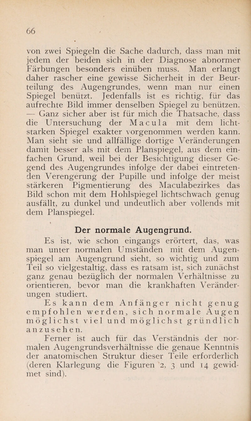 von zwei Spiegeln die Sache dadurch, dass man mit jedem der beiden sich in der Diagnose abnormer Färbungen besonders einüben muss. Man erlangt daher rascher eine gewisse Sicherheit in der Beur¬ teilung des Augengrundes, wenn man nur einen Spiegel benützt. Jedenfalls ist es richtig, für das aufrechte Bild immer denselben Spiegel zu benützen. — Ganz sicher aber ist für mich die Thatsache, dass die U ntersuchung der Macula mit dem licht¬ starken Spiegel exakter vorgenommen werden kann. Man sieht sie und allfällige dortige Veränderungen damit besser als mit dem Planspiegel, aus dem ein¬ fachen Grund, weil bei der Besichtigung dieser Ge¬ gend des Augengrundes infolge der dabei eintreten¬ den Verengerung der Pupille und infolge der meist stärkeren Pigmentierung des Maculabezirkes das Bild schon mit dem Hohlspiegel lichtschwach genug ausfällt, zu dunkel und undeutlich aber vollends mit dem Planspiegel. ♦ Der normale Augengrund. Es ist, wie schon eingangs erörtert, das, was man unter normalen Umständen mit dem Augen¬ spiegel am Augengrund sieht, so wichtig und zum Teil so vielgestaltig, dass es ratsam ist, sich zunächst ganz genau bezüglich der normalen Verhältnisse zu orientieren, bevor man die krankhaften Veränder¬ ungen studiert. Es kann dem Anfänger nicht genug empfohlen werden, sich normale Augen möglichst viel und möglichst gründlich anzusehen. Ferner ist auch für das Verständnis der nor¬ malen Augengrundsverhältnisse die genaue Kenntnis der anatomischen Struktur dieser Teile erforderlich (deren Klarlegung die Figuren 2, 3 und 14 gewid¬ met sind).