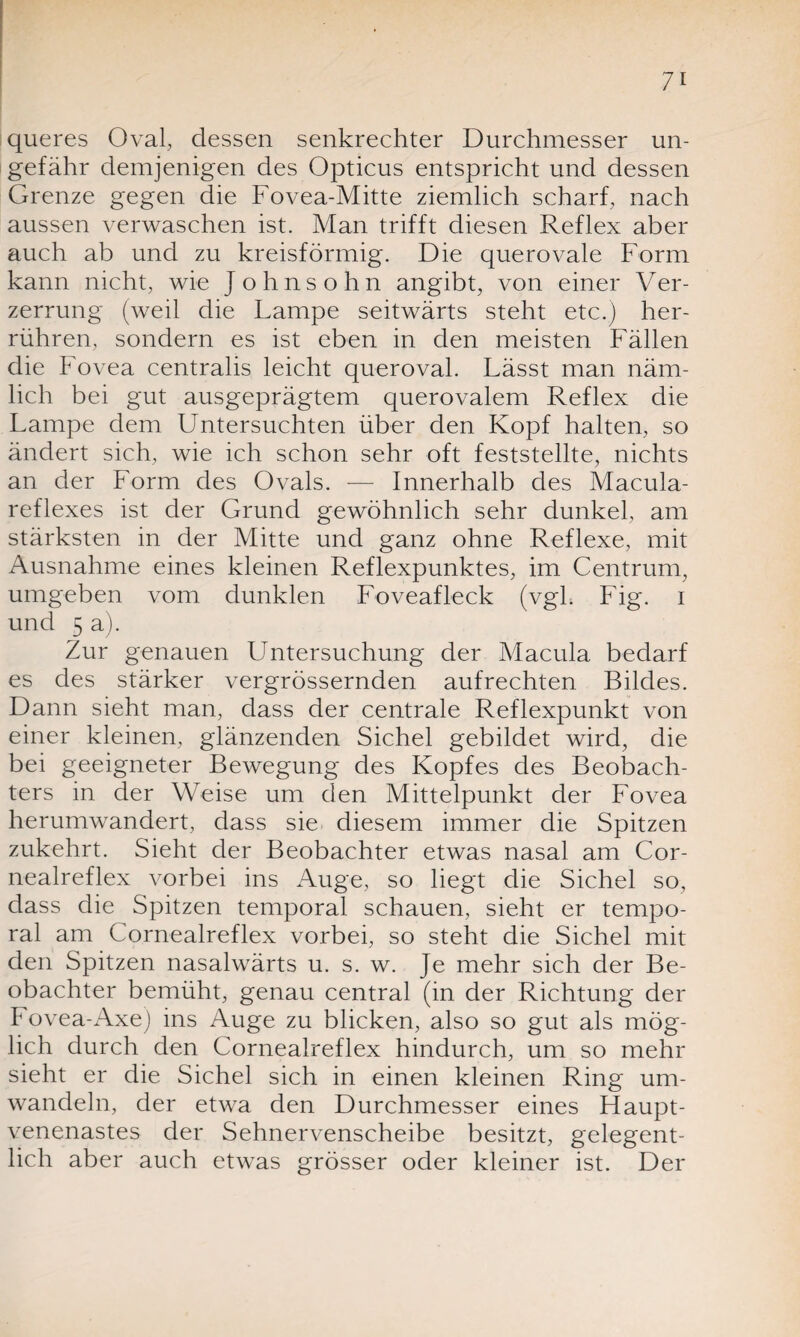 queres Oval, dessen senkrechter Durchmesser un¬ gefähr demjenigen des Opticus entspricht und dessen Grenze gegen die Fovea-Mitte ziemlich scharf, nach aussen verwaschen ist. Man trifft diesen Reflex aber auch ab und zu kreisförmig. Die querovale Form kann nicht, wie Johnsohn angibt, von einer Ver¬ zerrung (weil die Lampe seitwärts steht etc.) her¬ rühren, sondern es ist eben in den meisten Fällen die Fovea centralis leicht queroval. Lässt man näm¬ lich bei gut ausgeprägtem querovalem Reflex die Lampe dem Untersuchten über den Kopf halten, so ändert sich, wie ich schon sehr oft feststellte, nichts an der Form des Ovals. -— Innerhalb des Macula¬ reflexes ist der Grund gewöhnlich sehr dunkel, am stärksten in der Mitte und ganz ohne Reflexe, mit Ausnahme eines kleinen Reflexpunktes, im Centrum, umgeben vom dunklen Foveafleck (vgl. Fig. i und 5 a). Zur genauen LTntersuchung der Macula bedarf es des stärker vergrössernden aufrechten Bildes. Dann sieht man, dass der centrale Reflexpunkt von einer kleinen, glänzenden Sichel gebildet wird, die bei geeigneter Bewegung des Kopfes des Beobach¬ ters in der Weise um den Mittelpunkt der Fovea herumwandert, dass sie diesem immer die Spitzen zukehrt. Sieht der Beobachter etwas nasal am Cor- nealreflex vorbei ins Auge, so liegt die Sichel so, dass die Spitzen temporal schauen, sieht er tempo¬ ral am Cornealreflex vorbei, so steht die Sichel mit den Spitzen nasalwärts u. s. w. Je mehr sich der Be¬ obachter bemüht, genau central (in der Richtung der Fovea-Axe) ins Auge zu blicken, also so gut als mög¬ lich durch den Cornealreflex hindurch, um so mehr sieht er die Sichel sich in einen kleinen Ring um¬ wandeln, der etwa den Durchmesser eines Haupt¬ venenastes der Sehnervenscheibe besitzt, gelegent¬ lich aber auch etwas grösser oder kleiner ist. Der