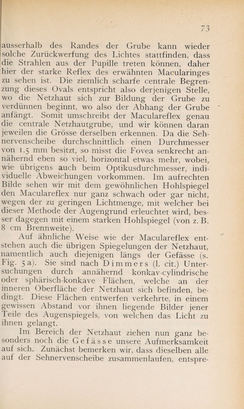 [solche Zurückwerfung des Lichtes stattfinden, dass die Strahlen aus der Pupille treten können, daher hier der starke Reflex des erwähnten Macularinges zu sehen ist. Die ziemlich scharfe centrale Begren¬ zung dieses Ovals entspricht also derjenigen Stelle, wo die Netzhaut sich zur Bildung der Grube zu verdünnen beginnt, wo also der Abhang der Grube anfängt. Somit umschreibt der Maculareflex genau die centrale Netzhautgrube, und wir können daran jeweilen die Grösse derselben erkennen. Da die Seh¬ nervenscheibe durchschnittlich einen Durchmesser von 1,5 mm besitzt, so misst die Fovea senkrecht an¬ nähernd eben so viel, horizontal etwas mehr, wobei, wie übrigens auch beim Optikusdurchmesser, indi¬ viduelle Abweichungen Vorkommen. Im aufrechten Bilde sehen wir mit dem gewöhnlichen Hohlspiegel den Maculareflex nur ganz schwach oder gar nicht, wegen der zu geringen Lichtmenge, mit welcher bei dieser Methode der Augengrund erleuchtet wird, bes¬ ser dagegen mit einem starken Hohlspiegel (von z. B. 8 cm Brennweite). Auf ähnliche Weise wie der Maculareflex ent¬ stehen auch die übrigen Spiegelungen der Netzhaut, namentlich auch diejenigen längs der Gefässe (s. Fig. 5a). Sie sind nach Dimmers (1. cit.) Unter¬ suchungen durch annähernd konkav-cvlindrische oder sphärisch-konkave Flächen, welche an der inneren Oberfläche der Netzhaut sich befinden, be¬ dingt. Diese Flächen entwerfen verkehrte, in einem gewissen Abstand vor ihnen liegende Bilder jener Teile des Augenspiegels, von welchen das Licht zu ihnen gelangt. Im Bereich der Netzhaut ziehen nun ganz be¬ sonders noch die Gefässe unsere Aufmerksamkeit auf sich. Zunächst bemerken wir, dass dieselben alle auf der Sehnervenscheibe zusammenlaufen, entspre-