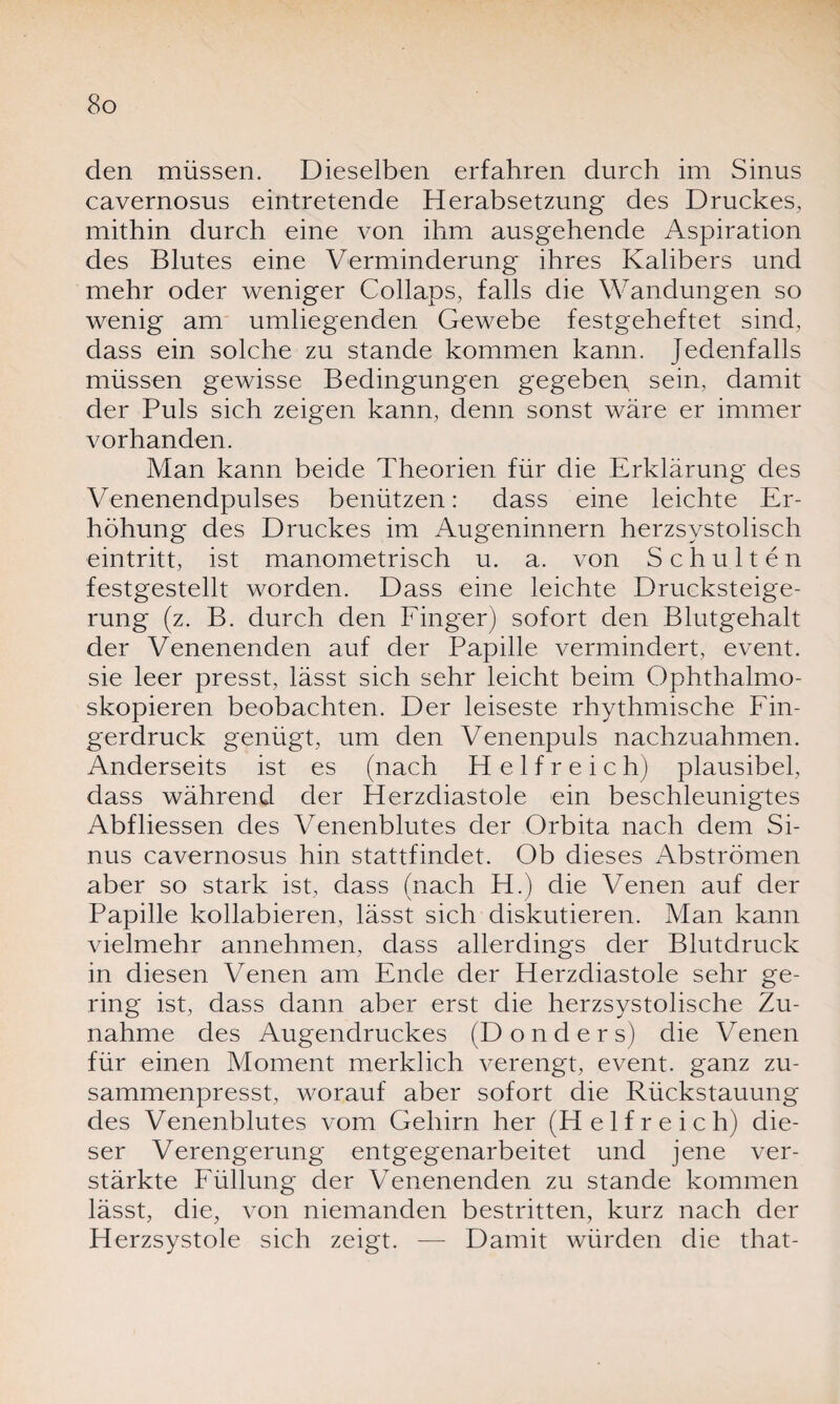 den müssen. Dieselben erfahren durch im Sinus cavernosus eintretende Herabsetzung des Druckes, mithin durch eine von ihm ausgehende Aspiration des Blutes eine Verminderung ihres Kalibers und mehr oder weniger Collaps, falls die Wandungen so wenig am umliegenden Gewebe festgeheftet sind, dass ein solche zu stände kommen kann. Jedenfalls müssen gewisse Bedingungen gegeben sein, damit der Puls sich zeigen kann, denn sonst wäre er immer vorhanden. Man kann beide Theorien für die Erklärung des Venenendpulses benützen: dass eine leichte Er¬ höhung des Druckes im Augeninnern herzsystolisch eintritt, ist manometrisch u. a. von Schulten festgestellt worden. Dass eine leichte Drucksteige¬ rung (z. B. durch den Finger) sofort den Blutgehalt der Venenenden auf der Papille vermindert, event. sie leer presst, lässt sich sehr leicht beim Ophthalmo- skopieren beobachten. Der leiseste rhythmische Fin¬ gerdruck genügt, um den Venenpuls nachzuahmen. Anderseits ist es (nach H e 1 f r e i c h) plausibel, dass während der Herzdiastole ein beschleunigtes Abfliessen des Venenblutes der Orbita nach dem Si¬ nus cavernosus hin stattfindet. Ob dieses Abströmen aber so stark ist, dass (nach H.) die Venen auf der Papille kollabieren, lässt sich diskutieren. Man kann vielmehr annehmen, dass allerdings der Blutdruck in diesen Venen am Ende der Herzdiastole sehr ge¬ ring ist, dass dann aber erst die herzsystolische Zu¬ nahme des Augendruckes (Donders) die Venen für einen Moment merklich verengt, event. ganz zu¬ sammenpresst, worauf aber sofort die Rückstauung des Venenblutes vom Gehirn her (He 1fr eich) die¬ ser Verengerung entgegenarbeitet und jene ver¬ stärkte Füllung der Venenenden zu stände kommen lässt, die, von niemanden bestritten, kurz nach der Herzsystole sich zeigt. — Damit würden die that-