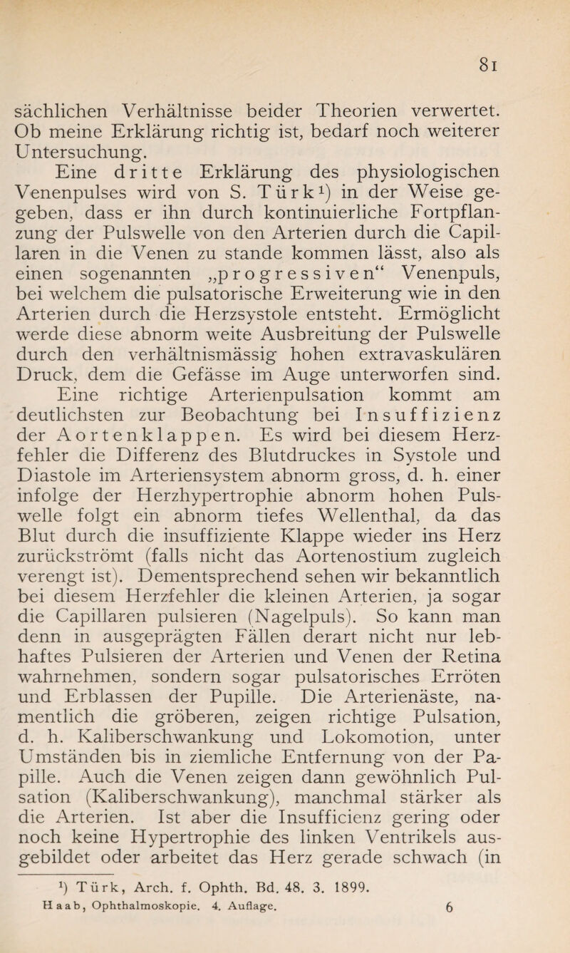 sächlichen Verhältnisse beider Theorien verwertet. Ob meine Erklärung richtig ist, bedarf noch weiterer Untersuchung. Eine dritte Erklärung des physiologischen Venenpulses wird von S. Türk1) in der Weise ge¬ geben, dass er ihn durch kontinuierliche Fortpflan¬ zung der Pulswelle von den Arterien durch die Capil- laren in die Venen zu stände kommen lässt, also als einen sogenannten „progressiven“ Venenpuls, bei welchem die pulsatorische Erweiterung wie in den Arterien durch die Herzsystole entsteht. Ermöglicht w^erde diese abnorm weite Ausbreitung der Pulswelle durch den verhältnismässig hohen extravaskulären Druck, dem die Gefässe im Auge unterworfen sind. Eine richtige Arterienpulsation kommt am deutlichsten zur Beobachtung bei Insuffizienz der Aortenklappen. Es wird bei diesem Herz¬ fehler die Differenz des Blutdruckes in Systole und Diastole im Arteriensystem abnorm gross, d. h. einer infolge der Herzhypertrophie abnorm hohen Puls¬ welle folgt ein abnorm tiefes Wellenthal, da das Blut durch die insuffiziente Klappe wieder ins Herz zurückströmt (falls nicht das Aortenostium zugleich verengt ist). Dementsprechend sehen wir bekanntlich bei diesem Herzfehler die kleinen Arterien, ja sogar die Capillaren pulsieren (Nagelpuls). So kann man denn in ausgeprägten Fällen derart nicht nur leb¬ haftes Pulsieren der Arterien und Venen der Retina wahrnehmen, sondern sogar pulsatorisches Erröten und Erblassen der Pupille. Die Arterienäste, na¬ mentlich die gröberen, zeigen richtige Pulsation, d. h. Kaliberschwankung und Lokomotion, unter Umständen bis in ziemliche Entfernung von der Pa¬ pille. Auch die Venen zeigen dann gewöhnlich Pul¬ sation (Kaliberschwankung), manchmal stärker als die Arterien. Ist aber die Insufficienz gering oder noch keine Hypertrophie des linken Ventrikels aus¬ gebildet oder arbeitet das Herz gerade schwach (in *) Türk, Arch. f. Ophth. Bd. 48. 3. 1899. Ha ab, Ophthalmoskopie. 4. Auflage. 6