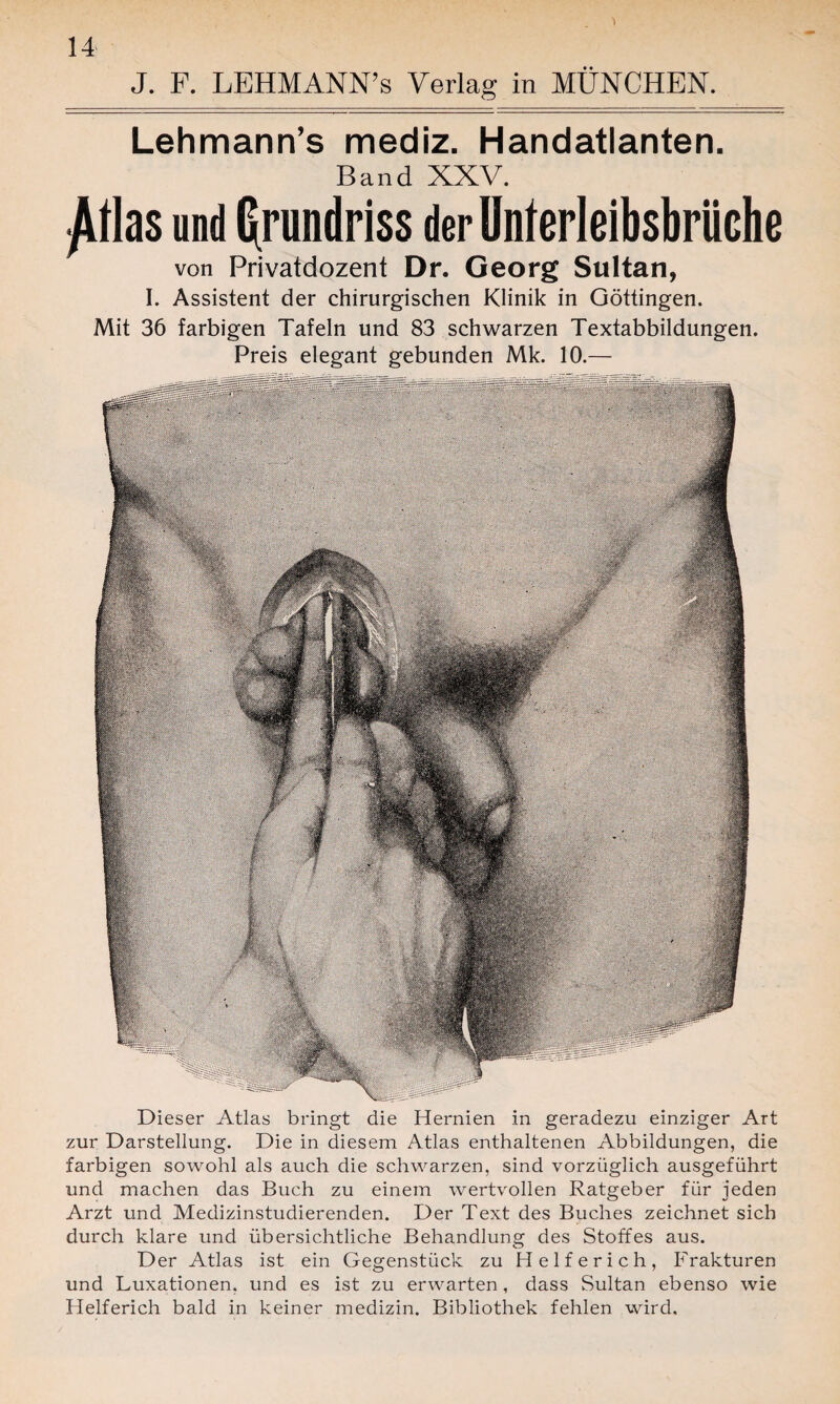 Lehmann’s mediz. Handatlanten. Band XXV. ^llas und Grundriss der Unterleibsbrüche von Privatdozent Dr. Georg Sultan, I. Assistent der chirurgischen Klinik in Göttingen. Mit 36 farbigen Tafeln und 83 schwarzen Textabbildungen. Preis elegant gebunden Mk. 10.— Dieser Atlas bringt die Hernien in geradezu einziger Art zur Darstellung. Die in diesem Atlas enthaltenen Abbildungen, die farbigen sowohl als auch die schwarzen, sind vorzüglich ausgeführt und machen das Buch zu einem wertvollen Ratgeber für jeden Arzt und Medizinstudierenden. Der Text des Buches zeichnet sich durch klare und übersichtliche Behandlung des Stoffes aus. Der Atlas ist ein Gegenstück zu Helferich, Frakturen und Luxationen, und es ist zu erwarten, dass Sultan ebenso wie Helferich bald in keiner medizin. Bibliothek fehlen wird.