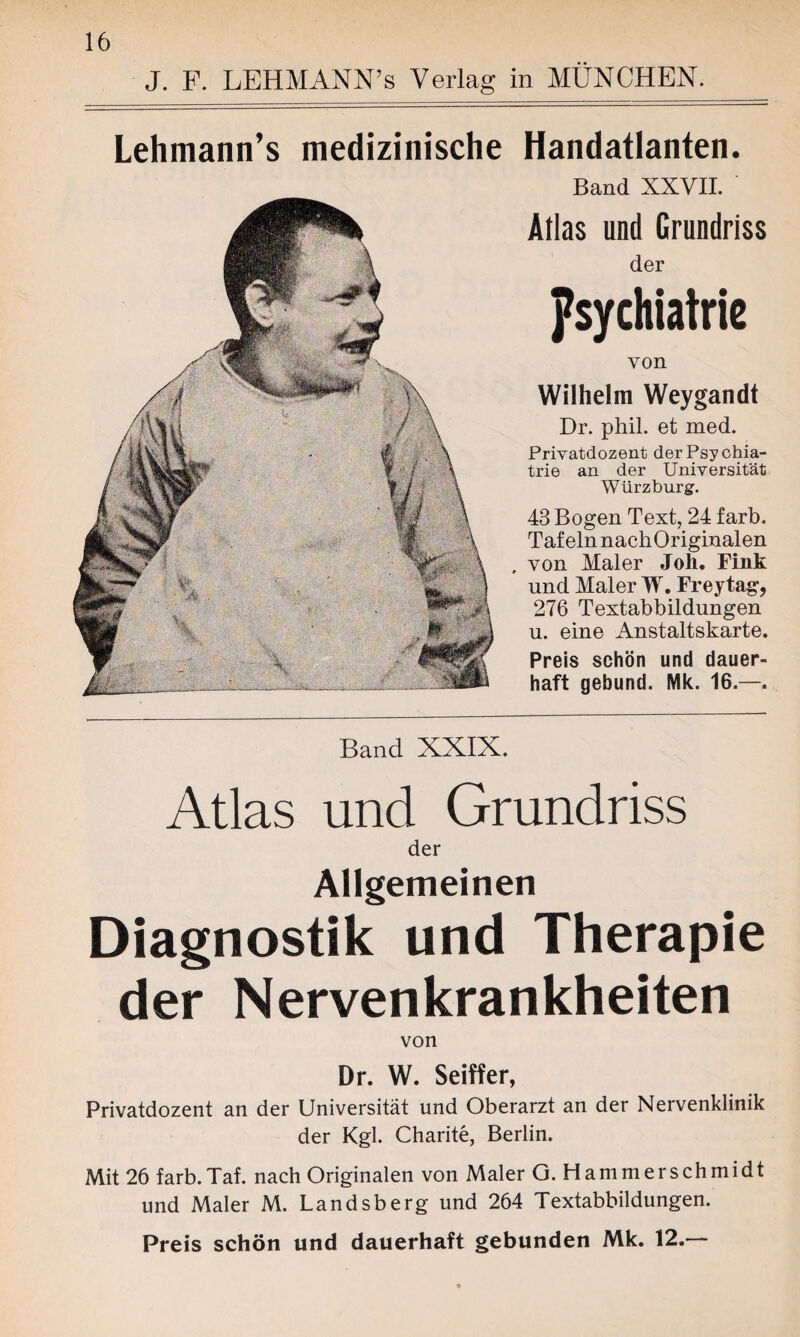 J. F. LEHMANN’s Verlag in MÜNCHEN. Lehmann’s medizinische Handatlanten. Band XXVII. Atlas und Grundriss der Psychiatrie von Wilhelm Weygandt Dr. phil. et med. Privatdozent der Psychia¬ trie an der Universität Würzburg. 43 Bogen Text, 24 färb. Tafeln nachOriginalen , von Maler Joh. Fink und Maler W. Freytag, 276 Textabbildungen u. eine Anstaltskarte. Preis schön und dauer¬ haft gebund. Mk. 16.—. Band XXIX. Atlas und Grundriss der Allgemeinen Diagnostik und Therapie der Nervenkrankheiten von Dr. W. Seiffer, Privatdozent an der Universität und Oberarzt an der Nervenklinik der Kgl. Charite, Berlin. Mit 26 färb.Taf. nach Originalen von Maler G. Hammerschmidt und Maler M. Landsberg und 264 Textabbildungen. Preis schön und dauerhaft gebunden Mk. 12.