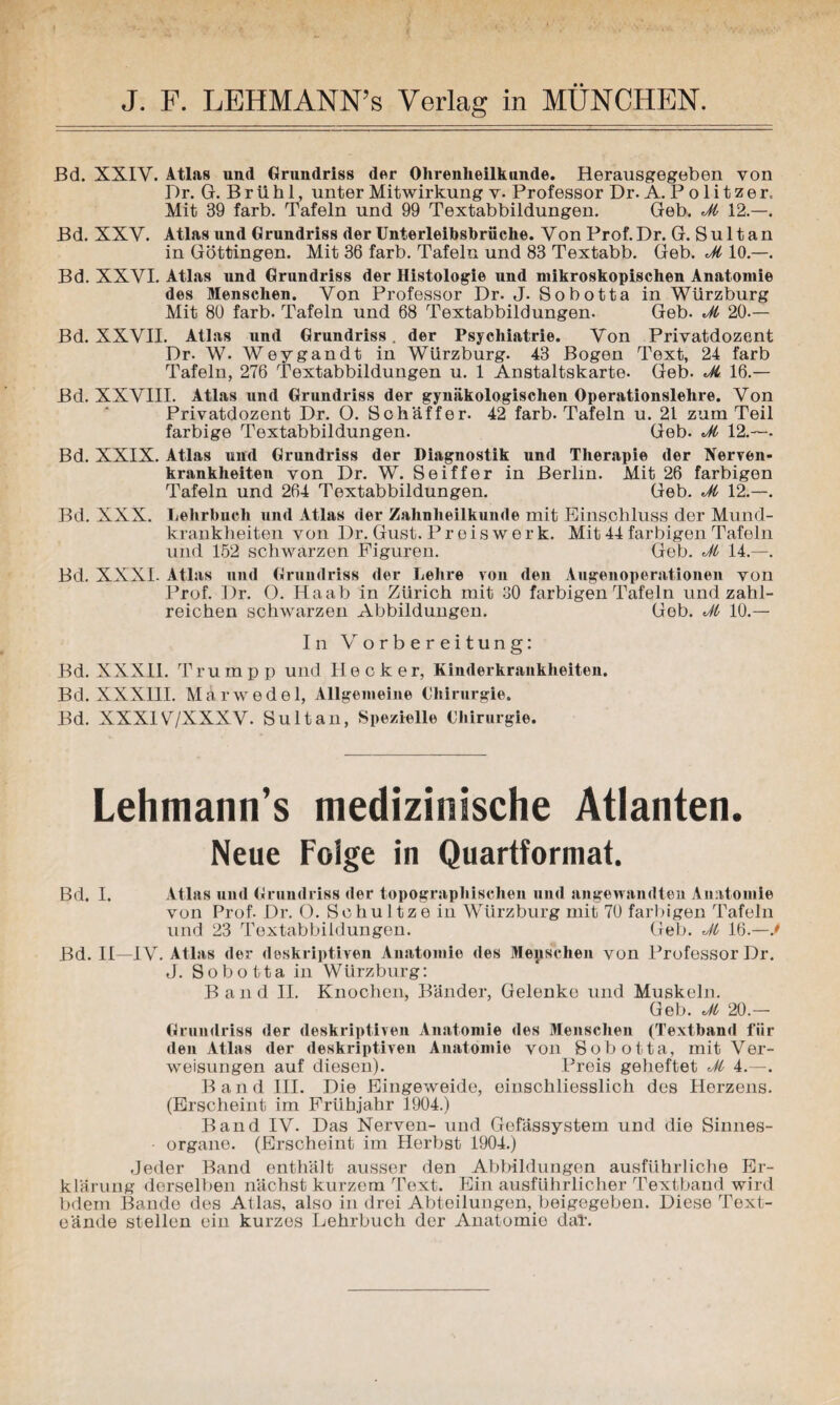 Bd. XXIV. Atlas und Grundriss der Ohrenheilkunde. Herausgegeben von Dr. G. B r ü h 1, unter Mitwirkung v- Professor Dr. A. P o 1 i t z e r. Mit 39 färb. Tafeln und 99 Textabbildungen. Geb. Jl 12.—. Bd. XXV. Atlas und Grundriss der Unterleihsbrüche. Von Prof. Dr. G. S u 11 a n in Göttingen. Mit 36 färb. Tafeln und 83 Textabb. Geb. Jl 10.—. Bd. XXVI. Atlas und Grundriss der Histologie und mikroskopischen Anatomie des Menschen. Von Professor Dr. J. Sobotta in Würzburg Mit 80 färb. Tafeln und 68 Textabbildungen. Geb. Jl 20.— Bd. XXVII. Atlas und Grundriss. der Psychiatrie. Von Privatdozent Dr. W. Weygandt in Würzburg. 43 Bogen Text, 24 färb Tafeln, 276 Textabbildungen u. 1 Anstaltskarte. Geb. Jl 16.— Bd. XXVIII. Atlas und Grundriss der gynäkologischen Operationslehre. Von Privatdozent Dr. O. Schaffer. 42 färb. Tafeln u. 21 zum Teil farbige Textabbildungen. Geb. Jl 12.—- Bd. XXIX. Atlas und Grundriss der Diagnostik und Therapie der Nerven¬ krankheiten von Dr. W. Seiffer in Berlin. Mit 26 farbigen Tafeln und 264 Textabbildungen. Geb. Jl 12.—. Bd. XXX. Lehrbuch und Atlas der Zahnheilkunde mit Einschluss der Mund¬ krankheiten von Dr. Gust. Preis werk. Mit 44 farbigen Tafeln und 152 schwarzen Figuren. Geb. Jl 14.—. Bd. XXXI. Atlas und Grundriss der Lehre von den Augenoperationen von Prof. Dr. O. Haab in Zürich mit 30 farbigen Tafeln und zahl¬ reichen schwarzen Abbildungen. Geb. Jl 10.— In Vorbereitung: Bd. XXX11. Trum pp und Hecker, Kinderkrankheiten. Bd. XXXIII. Märwedel, Allgemeine Chirurgie. Bd. XXXIV7XXXV. Sultan, Spezielle Chirurgie. Lehmann’s medizinische Atlanten. Neue Folge in Quartformat. Bd. I. Atlas und Grundriss der topographischen und angewandten Anatomie von Prof- Dr. O. Schultzein Würzburg mit 70 farbigen Tafeln und 23 Textabbildungen. Geb. Jl 16.—J Bd. II—IV. Atlas der deskriptiven Anatomie des Menschen von Professor Dr. J. Sobotta in WUrzburg: Band II. Knochen, Bänder, Gelenke und Muskeln. Geb. Jl 20.— Grundriss der deskriptiven Anatomie des Menschen (Textband für den Atlas der deskriptiven Anatomie von Sobotta, mit Ver¬ weisungen auf diesen). Preis geheftet Jl 4.—. Band III. Die Eingeweide, einschliesslich des Herzens. (Erscheint im Frühjahr 1904.) Band IV. Das Nerven- und Gefässystem und die Sinnes- • organe. (Erscheint im Herbst 1904.) Jeder Band enthält ausser den Abbildungen ausführliche Er¬ klärung derselben nächst kurzem Text. Ein ausführlicher Textband wird bdem Bande des Atlas, also in drei Abteilungen, beigegeben. Diese Text- eände stellen ein kurzes Lehrbuch der Anatomio daT.