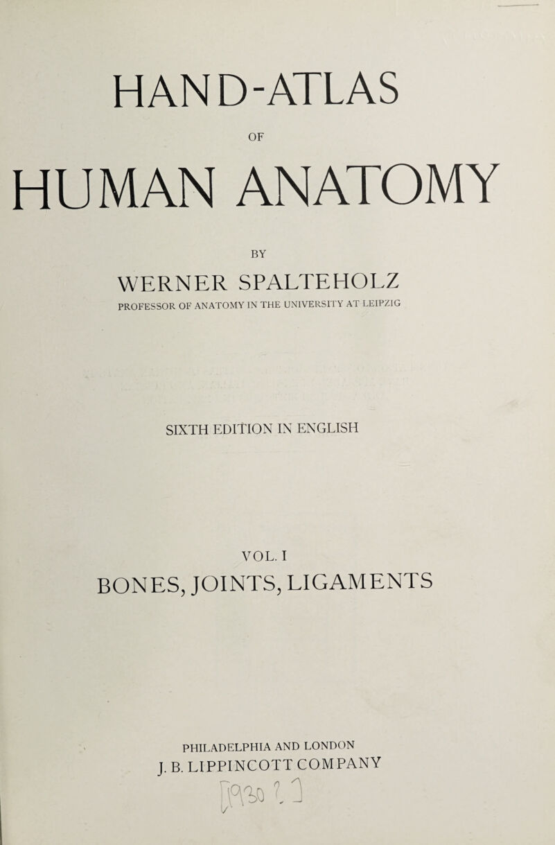 HAND-ATLAS OF HUMAN ANATOMY BY WERNER SPALTEHOLZ PROFESSOR OF ANATOMY IN THE UNIVERSITY AT LEIPZIG SIXTH EDITION IN ENGLISH VOL. I BONES, JOINTS, LIGAMENTS PHILADELPHIA AND LONDON J. B. LIPPINCOTT COMPANY r~-