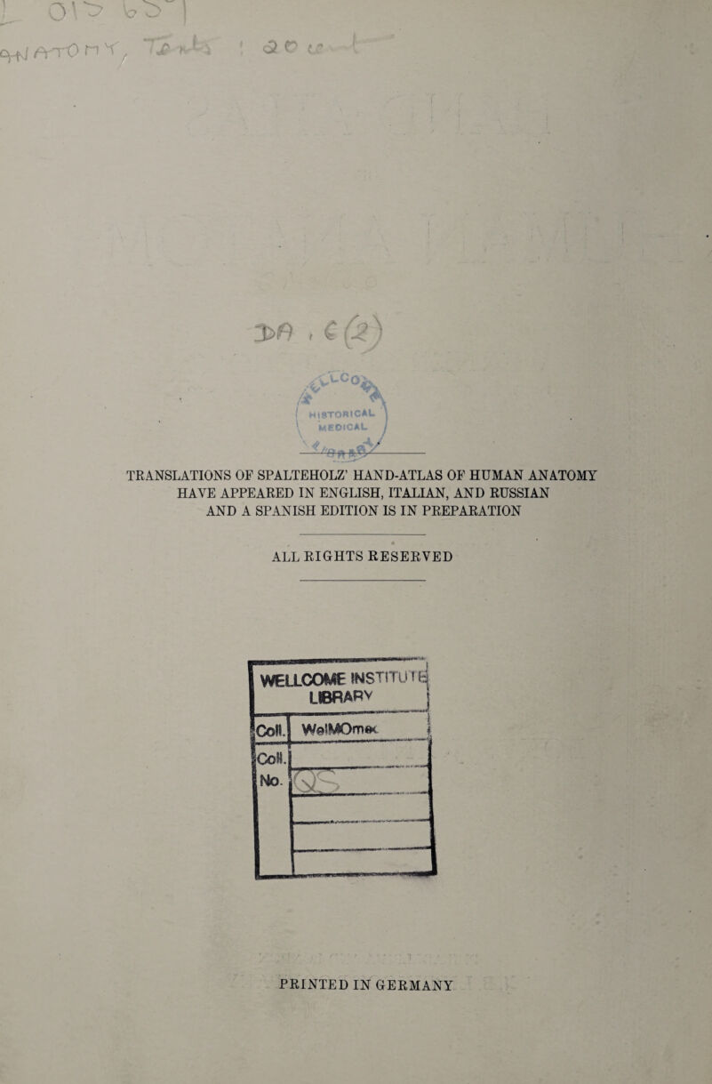 3>n , € (j$) historical | medical / mR TRANSLATIONS OF SPALTEHOLZ’ HAND-ATLAS OF HUMAN ANATOMY HAVE APPEARED IN ENGLISH, ITALIAN, AND RUSSIAN AND A SPANISH EDITION IS IN PREPARATION • 9 ALL RIGHTS RESERVED FwELLCOME INSTITÜTti 1 UBRARv ICo«. JCoH. Mo. PRINTED IN GERMANY