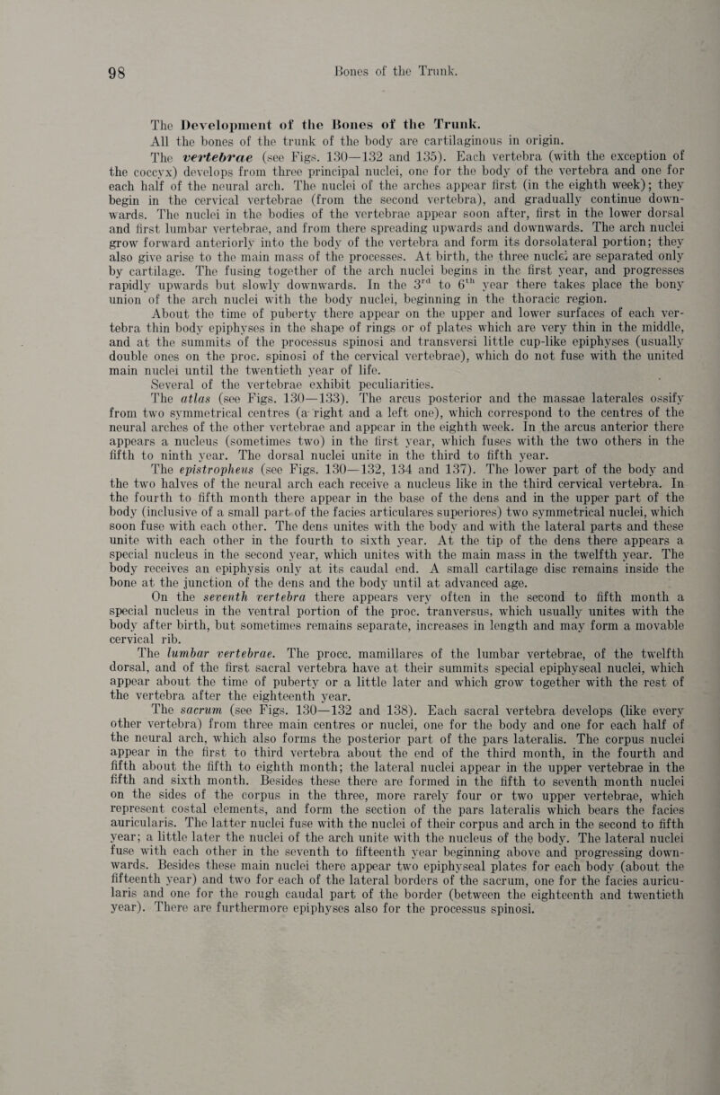 The Development of the Bones of the Trunk. All the bones of the trunk of the body are cartilaginous in origin. The vertebrae (see Figs. 130—132 and 135). Each vertebra (with the exception of the coccyx) develops from three principal nuclei, one for the body of the vertebra and one for each half of the neural arch. The nuclei of the arches appear first (in the eighth week); they begin in the cervical vertebrae (from the second vertebra), and gradually continue down¬ wards. The nuclei in the bodies of the vertebrae appear soon after, first in the lower dorsal and first lumbar vertebrae, and from there spreading upwards and downwards. The arch nuclei grow forward anteriorly into the body of the vertebra and form its dorsolateral portion; they also give arise to the main mass of the processes. At birth, the three nuclei are separated only by cartilage. The fusing together of the arch nuclei begins in the first year, and progresses rapidly upwards but slowly downwards. In the 3rd to 6th year there takes place the bony union of the arch nuclei with the body nuclei, beginning in the thoracic region. About the time of puberty there appear on the upper and lower surfaces of each ver¬ tebra thin body epiphyses in the shape of rings or of plates which are very thin in the middle, and at the summits of the processus spinosi and transversi little cup-like epiphyses (usually double ones on the proc. spinosi of the cervical vertebrae), which do not fuse with the united main nuclei until the twentieth year of life. Several of the vertebrae exhibit peculiarities. The atlas (see Figs. 130—133). The arcus posterior and the massae laterales ossify from two symmetrical centres (a right and a left one), which correspond to the centres of the neural arches of the other vertebrae and appear in the eighth week. In the arcus anterior there appears a nucleus (sometimes two) in the first year, which fuses with the two others in the fifth to ninth year. The dorsal nuclei unite in the third to fifth year. The epistropheus (see Figs. 130—132, 134 and 137). The lower part of the body and the two halves of the neural arch each receive a nucleus like in the third cervical vertebra. In the fourth to fifth month there appear in the base of the dens and in the upper part of the body (inclusive of a small part of the facies articulares superiores) two symmetrical nuclei, which soon fuse with each other. The dens unites with the body and with the lateral parts and these unite with each other in the fourth to sixth year. At the tip of the dens there appears a special nucleus in the second year, which unites with the main mass in the twelfth year. The body receives an epiphysis only at its caudal end. A small cartilage disc remains inside the bone at the junction of the dens and the body until at advanced age. On the seventh vertebra there appears very often in the second to fifth month a special nucleus in the ventral portion of the proc. tranversus, which usually unites with the body after birth, but sometimes remains separate, increases in length and may form a movable cervical rib. The lumbar vertebrae. The procc. mamillares of the lumbar vertebrae, of the twelfth dorsal, and of the first sacral vertebra have at their summits special epiphyseal nuclei, which appear about the time of puberty or a little later and which grow together with the rest of the vertebra after the eighteenth year. The sacrum (see Figs. 130—132 and 138). Each sacral vertebra develops (like every other vertebra) from three main centres or nuclei, one for the body and one for each half of the neural arch, which also forms the posterior part of the pars lateralis. The corpus nuclei appear in the first to third vertebra about the end of the third month, in the fourth and fifth about the fifth to eighth month; the lateral nuclei appear in the upper vertebrae in the fifth and sixth month. Besides these there are formed in the fifth to seventh month nuclei on the sides of the corpus in the three, more rarely four or two upper vertebrae, which represent costal elements, and form the section of the pars lateralis which bears the facies auricularis. The latter nuclei fuse with the nuclei of their corpus and arch in the second to fifth year; a little later the nuclei of the arch unite with the nucleus of the body. The lateral nuclei fuse with each other in the seventh to fifteenth year beginning above and progressing down¬ wards. Besides these main nuclei there appear two epiphyseal plates for each body (about the fifteenth year) and two for each of the lateral borders of the sacrum, one for the facies auricu¬ laris and one for the rough caudal part of the border (between the eighteenth and twentieth year). There are furthermore epiphyses also for the processus spinosi.