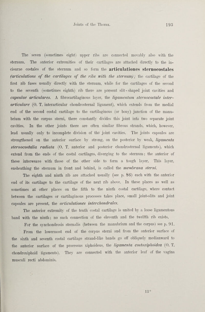 The seven (sometimes eight) upper ribs are connected movably also with the sternum. The anterior extremities of their cartilages are attached directly to the in- cisurae costales of the sternum and so form the articulationes sternocostales (articulations of the cartilages of the ribs with the sternum); the cartilage of the first rib fuses usually directly with the sternum, while for the cartilages of the second to the seventh (sometimes eighth) rib there are present slit-shaped joint cavities and capsulae ariiculares. A fibrocartilaginous layer, the ligamentum sternocostale inter- articulare (0. T. interarticular cliondrosternal ligament), which extends from the medial end of the second costal cartilage to the cartilaginous (or bony) junction of the manu¬ brium with the corpus sterni, there constantly divides this joint into two separate joint cavities. In the other joints there are often similar fibrous strands, which, however, lead usually only to incomplete division of the joint cavities. The joints capsules are strengthened on the anterior surface by strong, on the posterior by weak, ligamenta sternocostalia radiata (0. T. anterior and posterior cliondrosternal ligaments), which extend from the ends of the costal cartilages, diverging to the sternum; the anterior of these interweave with those of the other side to form a tough layer. This layer, ensheathing the sternum in front and behind, is called the membrana sterni. The eighth and ninth rib are attached usually (see p. 86) each with the anterior end of its cartilage to the cartilage of the next rib above. In these places as well as sometimes at other places on the fifth to the ninth costal cartilage, where contact between the cartilages or cartilaginous processes takes place, small joint-slits and joint capsules are present, the articulationes inter chondrales. The anterior extremity of the tenth costal cartilage is united by a loose ligamentous band with the ninth ; no such connection of the eleventh and the twelfth rib exists. For the synchondrosis sternalis (between the manubrium and the corpus) see p. 91. From the lowermost end of the corpus sterni and from the anterior surface of the sixth and seventh costal cartilage strand-like bands go oil obliquely medianward to the anterior surface of the processus xiphoideus, the ligamenta costoxiphoidea (0. T. chondroxiphoid ligaments). They are connected with the anterior leal of the vagina musculi recti abdominis. 18*