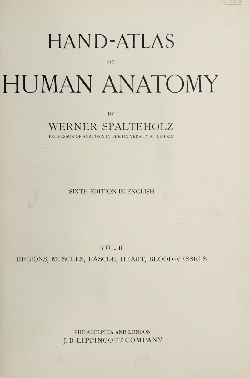 HAND-ATLAS OF HUMAN ANATOMY BY WERNER SPALTEHOLZ PROFESSOR OF ANATOMY IN THE UNIVERSITY AT LEIPZIG SIXTH EDITION IN ENGLISH VOL. II REGIONS, MUSCLES, FASCLE, HEART, BLOOD-VESSELS PHILADELPHIA AND LONDON J. B. LIPPINCOTT COMPANY