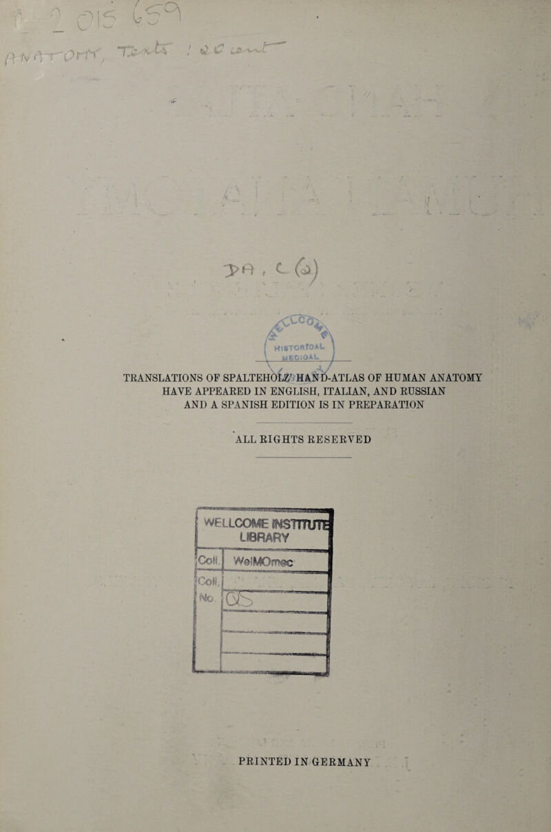 r Hl8TO«rC*L MEOIQAL TRANSLATIONS OF SPALTEHOLZ’ HAND-ATLAS OF HUMAN ANATOMY HAVE APPEARED IN ENGLISH, ITALIAN, AND RUSSIAN AND A SPANISH EDITION IS IN PREPARATION ALL RIGHTS RESERVED WFUCOME INSTITUTE LIBRARY Coll. WelMOmac jCoH, [No. V . * • -• uB- N - PRINTED IN GERMANY