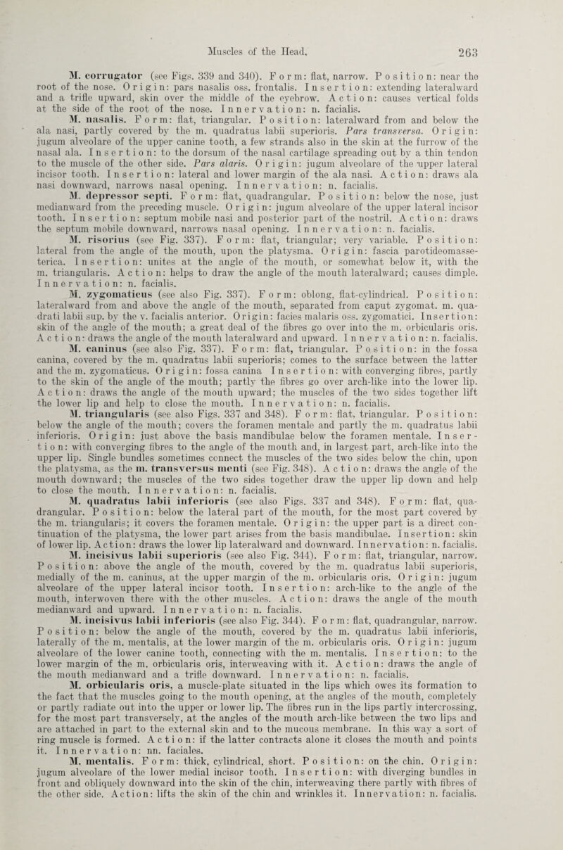 M. corrugator (see Figs. 339 and 340). Form: flat, narrow. Position: near the root of the nose. Origin: pars nasalis oss. frontalis. Insertion: extending lateralward and a trifle upward, skin over the middle of the eyebrow. Action: causes vertical folds at the side of the root of the nose. Innervation: n. facialis. M. nasalis. Form: flat, triangular. Position: lateralward from and below the ala nasi, partly covered by the m. quadratus labii superioris. Pars transversa. Origin: jugum alveolare of the upper canine tooth, a few strands also in the skin at the furrow of the nasal ala. Insertion: to the dorsum of the nasal cartilage spreading out by a thin tendon to the muscle of the other side. Pars alaris. Origin: jugum alveolare of the -upper lateral incisor tooth. Insert ion: lateral and lower margin of the ala nasi. Action: draws ala nasi downward, narrows nasal opening. Innervation: n. facialis. M. depressor septi. Form: flat, quadrangular. Position: below the nose, just medianward from the preceding muscle. Origin: jugum alveolare of the upper lateral incisor tooth. Insertion: septum mobile nasi and posterior part of the nostril. Action: draws the septum mobile downward, narrows nasal opening. Innervation: n. facialis. M. risorius (see Fig. 337). Form: flat, triangular; very variable. Position: lateral from the angle of the mouth, upon the platysma. Origin: fascia parotideomasse- terica. Insertion: unites at the angle of the mouth, or somewhat below it, with the m. triangularis. Action: helps to draw the angle of the mouth lateralward; causes dimple. Innervation: n. facialis. M. zygomaticus (see also Fig. 337). Form: oblong, flat-cylindrical. Position: lateralward from and above the angle of the mouth, separated from caput zygomat. m. qua- drati labii sup. by the v. facialis anterior. Origin: facies malaris oss. zygomatici. Insertion: skin of the angle of the mouth; a great deal of the fibres go over into the m. orbicularis oris. Action: draws the angle of the mouth lateralward and upward. Innervation: n. facialis. M. caninus (see also Fig. 337). Form: flat, triangular. Position: in the fossa canina, covered by the m. quadratus labii superioris; comes to the surface between the latter and the m. zygomaticus. Origin: fossa canina Insertion: with converging fibres, partly to the skin of the angle of the mouth; partly the fibres go over arch-like into the lower lip. Action: draws the angle of the mouth upward; the muscles of the two sides together lift the lower lip and help to close the mouth. Innervation: n. facialis. M. triangularis (see also Figs. 337 and 348). Form: flat, triangular. Position: below the angle of the mouth; covers the foramen mentale and partly the m. quadratus labii inferioris. Origin: just above the basis mandibulae below the foramen mentale. Inser¬ tion: with converging fibres to the angle of the mouth and, in largest part, arch-like into the upper lip. Single bundles sometimes connect the muscles of the two sides below the chin, upon the platysma, as the m. transversus menti (see Fig. 348). Action: draws the angle of the mouth downward; the muscles of the two sides together draw the upper lip down and help to close the mouth. Innervation: n. facialis. M. quadratus labii inferioris (see also Figs. 337 and 348). Form: flat, qua¬ drangular. Position: below the lateral part of the mouth, for the most part covered by the m. triangularis; it covers the foramen mentale. Origin: the upper part is a direct con¬ tinuation of the platysma, the lower part arises from the basis mandibulae. Insertion: skin of lower lip. Action: draws the lower lip lateralward and downward. Innervation: n. facialis. M. incisivus labii superioris (see also Fig. 344). Form: flat, triangular, narrow. Position: above the angle of the mouth, covered by the m. quadratus labii superioris, medially of the m. caninus, at the upper margin of the m. orbicularis oris. Origin: jugum alveolare of the upper lateral incisor tooth. Insertion: arch-like to the angle of the mouth, interwoven there with the other muscles. Action: draws the angle of the mouth medianward and upward. Innervation: n. facialis. M. incisivus labii inferioris (see also Fig. 344). Form: flat, quadrangular, narrow. Position: below the angle of the mouth, covered by the m. quadratus labii inferioris, laterally of the m. mentalis, at the lower margin of the m. orbicularis oris. Origin: jugum alveolare of the lower canine tooth, connecting with the m. mentalis. Insertion: to the lower margin of the m. orbicularis oris, interweaving with it. Action: draws the angle of the mouth medianward and a trifle downward. Innervation: n. facialis. M. orbicularis oris, a muscle-plate situated in the lips which owes its formation to the fact that the muscles going to the mouth opening, at the angles of the mouth, completely or partly radiate out into the upper or lower lip. The fibres run in the lips partly intercrossing, for the most part transversely, at the angles of the mouth arch-like between the two lips and are attached in part to the external skin and to the mucous membrane. In this way a sort of ring muscle is formed. Action: if the latter contracts alone it closes the mouth and points it. Innervation: nn. faciales. M. mentalis. Form: thick, cylindrical, short. Position: on the chin. Origin: jugum alveolare of the lower medial incisor tooth. Insertion: with diverging bundles in front and obliquely downward into the skin of the chin, interweaving there partly with fibres of the other side. Action: lifts the skin of the chin and wrinkles it. Innervation: n. facialis.