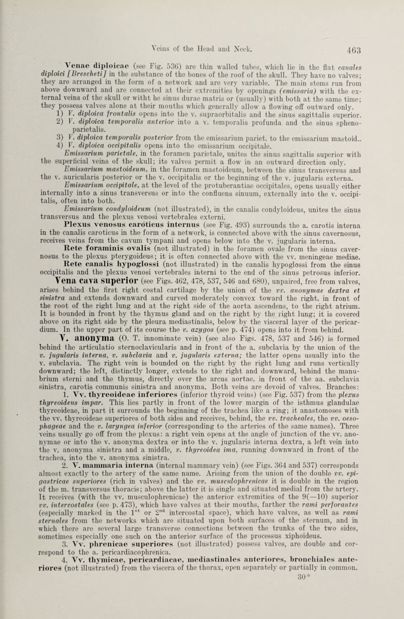 Venae diploicae (see Fig. 536) are thin walled tubes, which lie in the flat canales diploid [Brescheti] in the substance of the bones of the roof of the skull. They have no valves; they are arranged in the form of a network and are very variable. The main stems run from above downward and are connected at their extremities by openings (emissaria) with the ex¬ ternal veins of the skull or witht he sinus durae matris or (usually) with both at the same time; they possess valves alone at their mouths which generally allow a flowing off outward only. 1) V. diploica frontalis opens into the v. supraorbitalis and the sinus sagittalis superior. 2) V. diploica temporalis anterior into a v. temporalis profunda and the sinus spheno- parietalis. 3) F. diploica temporalis posterior from the emissarium pariet. to the emissarium mastoid.. 4) V. diploica occipitalis opens into the emissarium occipitale. Emissarium parietale, in the foramen parietale, unites the sinus sagittalis superior with the superficial veins of the skull; its valves permit a flow in an outward direction only. Emissarium mastoideum, in the foramen mastoideum, between the sinus transversus and the v. auricularis posterior or the v. occipitalis or the beginning of the v. jugularis externa. Emissarium occipitale, at the level of the protuberantiae occipitales, opens usually either internally into a sinus transversus or into the confluens sinuum, externally into the v. occipi¬ talis, often into both. Emissarium condyloideum (not illustrated), in the canalis condyloideus, unites the sinus transversus and the plexus venosi vertebrales externi. Plexus venosus caroticus interims (see Fig. 493) surrounds the a. carotis interna in the canalis caroticus in the form of a network, is connected above with the sinus cavernosus, receives veins from the cavum tympani and opens below into the v. jugularis interna. Rete foraminis ovalis (not illustrated) in the foramen ovale from the sinus caver¬ nosus to the plexus pterygoideus; it is often connected above with the vv. meningeae mediae. Rete canalis hypoglossi (not illustrated) in the canalis hypoglossi from the sinus occipitalis and the plexus venosi vertebrales interni to the end of the sinus petrosus inferior. Vena caya superior (see Figs. 462, 478, 537, 546 and 680), unpaired, free from valves, arises behind the first right costal cartilage by the union of the vv. anonymae dextra et sinistra and extends downward and curved moderately convex toward the right, in front of the root of the right lung and at the right side of the aorta ascendens, to the right atrium. It is bounded in front by the thymus gland and on the right by the right lung; it is covered above on its right side by the pleura mediastinalis, below by the visceral layer of the pericar¬ dium. In the upper part of its course the v. azygos (see p. 474) opens into it from behind. Y. anonym«! (0. T. innominate vein) (see also Figs. 478, 537 and 546) is formed behind the articulatio sternoclavicularis and in front of the a. subclavia by the union of the v. jugularis interna, v. subclavia and v. jugularis externa; the latter opens usually into the v. subclavia. The right vein is bounded on the right by the right lung and runs vertically downward; the left, distinctly longer, extends to the right and downward, behind the manu¬ brium sterni and the thymus, directly over the arcus aortae, in front of the aa. subclavia sinistra, carotis communis sinistra and anonyma. Both veins are devoid of valves. Branches: 1. Vv. thyreoideae inferiores (inferior thyroid veins) (see Fig. 537) from the plexus thyreoideus impar. This lies partly in front of the lower margin of the isthmus glandulae thyreoideae, in part it surrounds the beginning of the trachea like a ring; it anastomoses with the vv. thyreoideae superiores of both sides and receives, behind, the vv. tracheales, the vv. oeso- phageae and the v. laryngea inferior (corresponding to the arteries of the same names). Three veins usually go off from the plexus: a right vein opens at the angle of junction of the vv. ano¬ nymae or into the v. anonyma dextra or into the v. jugularis interna dextra, a left vein into the v. anonyma sinistra and a middle, v. thyreoidea ima, running downward in front of the trachea, into the v. anonyma sinistra. 2. V. mammaria interna (internal mammary vein) (see Figs. 364 and 537) corresponds almost exactly to the artery of the same name. Arising from the union of the double vv. epi- gastricae superiores (rich in valves) and the vv. musculophrenicae it is double in the region of the m. transversus thoracis; above the latter it is single and situated medial from the artery. It receives (with the vv. musculophrenicae) the anterior extremities of the 9(—10) superior vv. intercostales (see p. 473), which have valves at their mouths, farther the rami perforantes (especially marked in the 1st or 2nd intercostal space), which have valves, as well as rami sternales from the networks which are situated upon both surfaces of the sternum, and in which there are several large transverse connections between the trunks of the two sides, sometimes especially one such on the anterior surface of the processus xiphoideus. 3. Vv. phrenicae superiores (not illustrated) possess valves, are double and cor¬ respond to the a. pericardiacophrenica. 4. Yv. thymicae, pericardiacae, mediastinales anteriores, bronchiales ante¬ riores (not illustrated) from the viscera of the thorax, open separately or partially in common. 30*