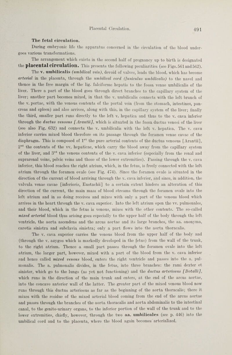 The fetal circulation. During embryonic life the apparatus concerned in the circulation of the blood under¬ goes various transformations. Ihe arrangement which exists in the second half of pregnancy up to birth is designated the placental circulation. This presents the following peculiarities (see Figs. 561 and 562). The v. umbilicalis (umbilical vein), devoid of valves, leads the blood, which has become arterial in the placenta, through the umbilical cord (funiculus umbilicalis) to the navel and thence in the free margin of the lig. falciforme hepatis to the fossa venae umbilicalis of the liver. There a part of the blood goes through direct branches to the capillary system of the liver; another part becomes mixed, in that the v. umbilicalis connects with the left branch of the v. portae, with the venous contents of the portal vein (from the stomach, intestines, pan¬ creas and spleen) and also arrives, along with this, in the capillary system of the liver; finally the third, smaller part runs directly to the left v. hepatica and thus to the v. cava inferior through the ductus venosus [Arantii], which is situated in the fossa ductus venosi of the liver (see also Fig. 632) and connects the v. umbilicalis with the left v. hepatica. The v. cava inferior carries mixed blood therefore on its passage through the foramen venae cavae of the diaphragm. This is composed of 1st the pure arterial contents of the ductus venosus [Arantii], 2nd the contents of the vv. hepaticae, which carry the blood away from the capillary system of the liver, and 3rd the venous contents of the v. cava inferior (especially from the renal and suprarenal veins, pelvic veins and those of the lower extremities). Passing through the v. cava inferior, this blood reaches the right atrium, which, in the fetus, is freely connected with the left atrium through the foramen ovale (see Fig. 474). Since the foramen ovale is situated in the direction of the current of blood arriving through the v. cava inferior, and since, in addition, the valvula venae cavae [inferioris, Eustachii] to a certain extent hinders an alteration of this direction of the current, the main mass of blood streams through the foramen ovale into the left atrium and in so doing receives and mixes with only a part of the venous blood which arrives in the heart through the v. cava superior. Into the left atrium open the vv. pulmonales, and their blood, which in the fetus is venous, mixes with the other contents. The so-called mixed arterial blood thus arising goes especially to the upper half of the body through the left ventricle, the aorta ascendens and the arcus aortae and its large branches, the aa. anonyma, carotis sinistra and subclavia sinistra; only a part flows into the aorta thoracalis. The v. cava superior carries the venous blood from the upper half of the body and (through the v. azygos which is markedly developed in the fetus) from the wall of the trunk, to the right atrium. Thence a small part passes through the foramen ovale into the left atrium, the larger part, however, mixed with a part of the blood from the v. cava inferior and hence called mixed venous blood, enters the right ventricle and passes into the a. pul- monalis. The a. pulmonalis divides, in the fetus, into three branches: the rami dexter et sinister, which go to the lungs (as yet not functioning) and the ductus arteriosus [Botalli], which runs in the direction of the main trunk and enters, at the end of the arcus aortae, into the concave anterior wall of the latter. The greater part of the mixed venous blood now runs through this ductus arteriosus as far as the beginning of the aorta thoracalis; there it mixes with the residue of the mixed arterial blood coming from the end of the arcus aortae and passes through the branches of the aorta thoracalis and aorta abdominalis to the intestinal canal, to the genito-urinary organs, to the inferior portion of the wall of the trunk and to the lower extremities, chiefly, however, through the two aa. umbilicales (see p. 446) into the umbilical cord and to the placenta, where the blood again becomes arterialized.