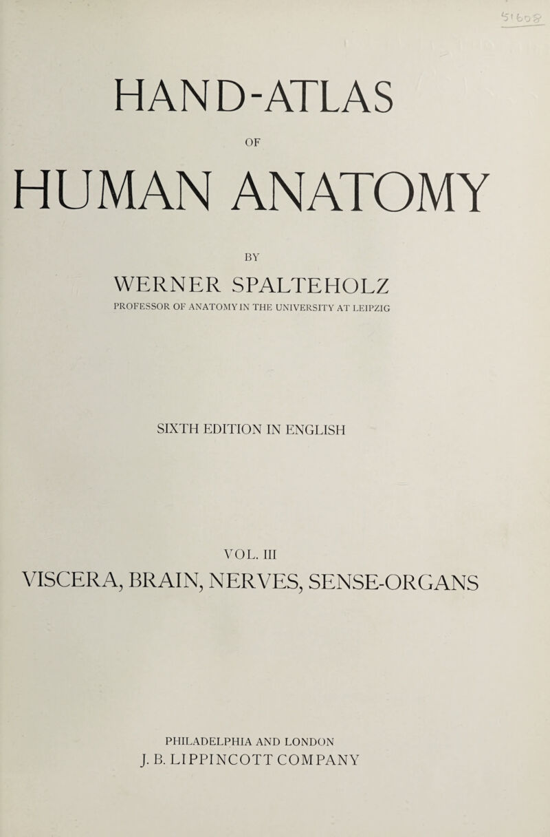 HAND-ATLAS OF HUMAN ANATOMY BY WERNER SPALTEHOLZ PROFESSOR OF ANATOMY IN THE UNIVERSITY AT LEIPZIG SIXTH EDITION IN ENGLISH VOL. Ill VISCERA, BRAIN, NERVES, SENSE-ORGANS PHILADELPHIA AND LONDON J. B. LIPPINCOTT COMPANY