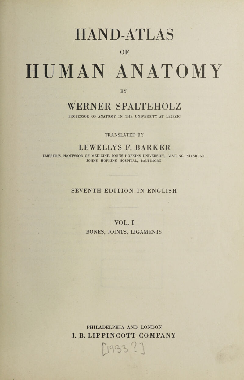 UMAN ANATOMY BY WERNER SPALTEHOLZ PROFESSOR OF ANATOMY IN THE UNIVERSITY AT LEIPZIG TRANSLATED BY LEWELLYS F. BARKER EMERITUS PROFESSOR OF MEDICINE, JOHNS HOPKINS UNIVERSITY, VISITING PHYSICIAN, JOHNS HOPKINS HOSPITAL, BALTIMORE SEVENTH EDITION IN ENGLISH VOL. I BONES, JOINTS, LIGAMENTS PHILADELPHIA AND LONDON J. B. LIPPINCOTT COMPANY lW>n.