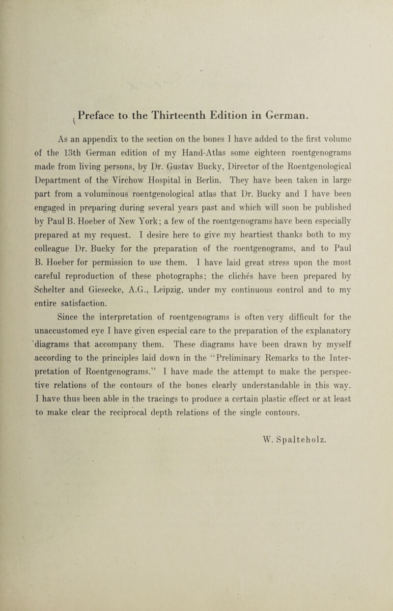 As an appendix to the section on the bones I have added to the first volume of the 13th German edition of my Hand-Atlas some eighteen roentgenograms made from living persons, by Dr. Gustav Bucky, Director of the Roentgenological Department of the Virchow Hospital in Berlin. They have been taken in large part from a voluminous roentgenological atlas that Dr. Bucky and I have been engaged in preparing during several years past and which will soon be published by Paul B. Hoeber of New York; a few of the roentgenograms have been especially prepared at my request. I desire here to give my heartiest thanks both to my colleague Dr. Bucky for the preparation of the roentgenograms, and to Paul B. Hoeber for permission to use them. I have laid great stress upon the most careful reproduction of these photographs; the cliches have been prepared by Scheiter and Giesecke, A.G., Leipzig, under my continuous control and to my entire satisfaction. Since the interpretation of roentgenograms is often very difficult for the unaccustomed eye I have given especial care to the preparation of the explanatory diagrams that accompany them. These diagrams have been drawn by myself according to the principles laid down in the “Preliminary Remarks to the Inter¬ pretation of Roentgenograms.” I have made the attempt to make the perspec¬ tive relations of the contours of the bones clearly understandable in this way. I have thus been able in the tracings to produce a certain plastic effect or at least to make clear the reciprocal depth relations of the single contours. W. Spalteholz.